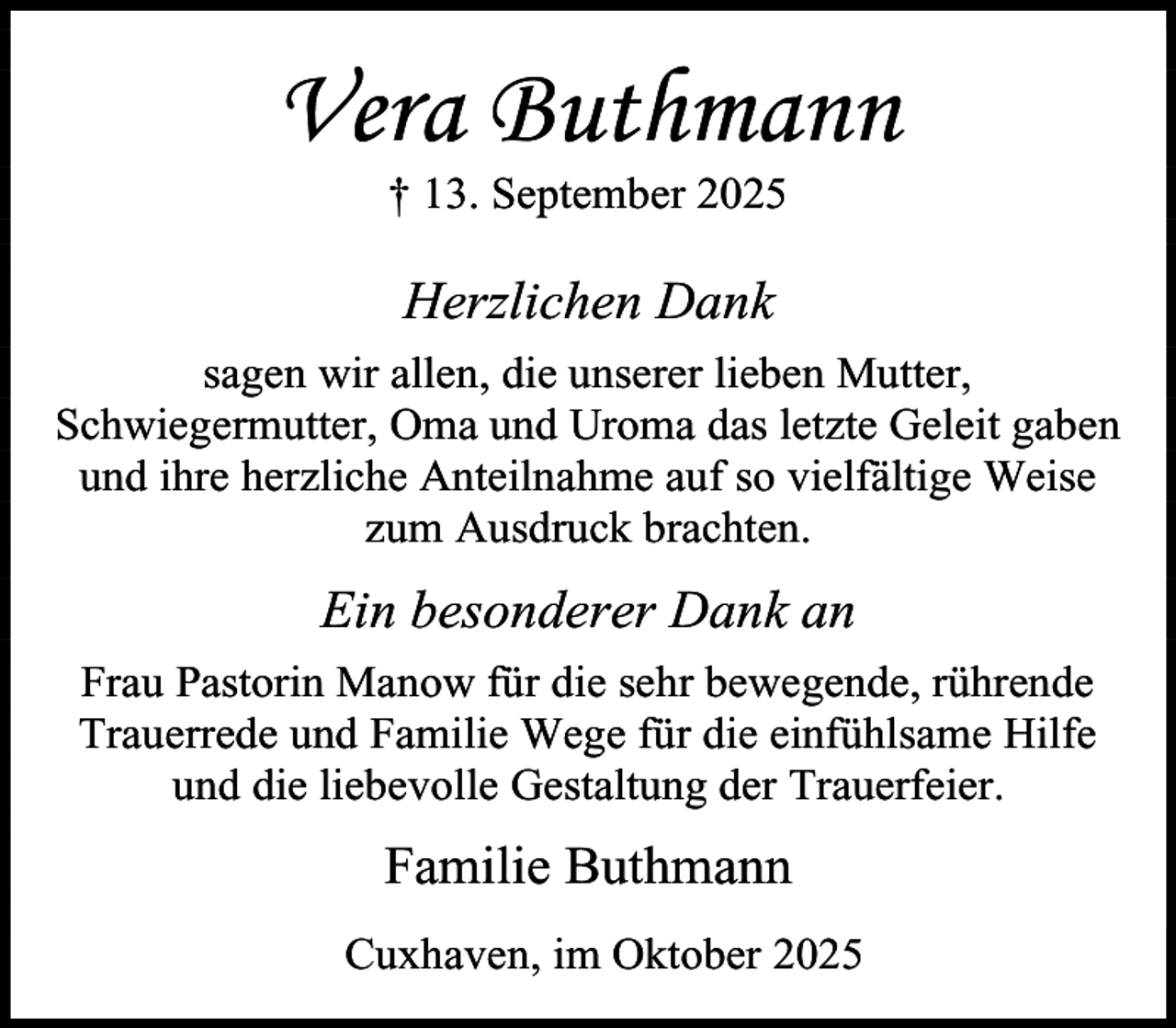 <p>Vera Buthmann<br />† 13. September 2025</p><p>Herzlichen Dank<br />sagen wir allen, die unserer lieben Mutter,<br />Schwiegermutter, Oma und Uroma das letzte Geleit gaben<br />und ihre herzliche Anteilnahme auf so vielfältige Weise<br />zum Ausdruck brachten.</p><p>Ein besonderer Dank an<br />Frau Pastorin Manow für die sehr bewegende, rührende<br />Trauerrede und Familie Wege für die einfühlsame Hilfe<br />und die liebevolle Gestaltung der Trauerfeier.</p><p>Familie Buthmann<br />Cuxhaven, im Oktober 2025</p>