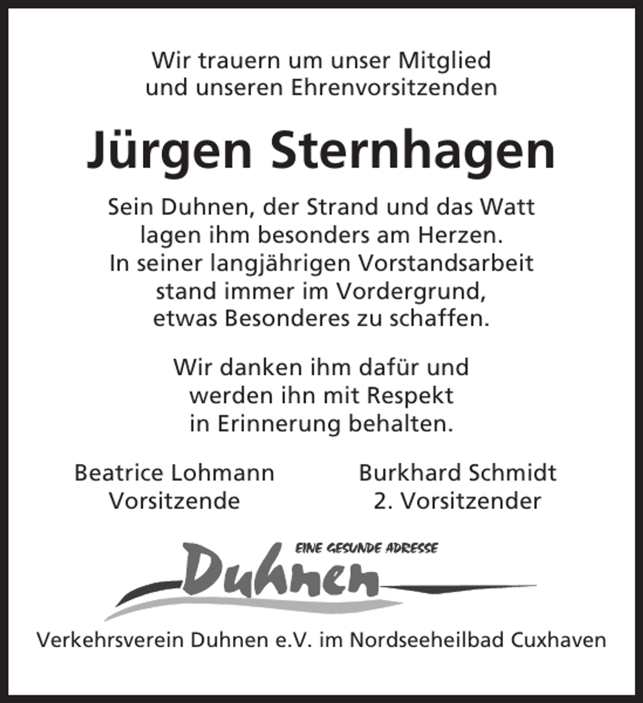 <p>Wir trauern um unser Mitglied<br />und unseren Ehrenvorsitzenden</p><p>Jürgen Sternhagen<br />Sein Duhnen, der Strand und das Watt<br />lagen ihm besonders am Herzen.<br />In seiner langjährigen Vorstandsarbeit<br />stand immer im Vordergrund,<br />etwas Besonderes zu schaffen.<br />Wir danken ihm dafür und<br />werden ihn mit Respekt<br />in Erinnerung behalten.<br />Beatrice Lohmann<br />Vorsitzende</p><p>Burkhard Schmidt<br />2. Vorsitzender</p><p>Verkehrsverein Duhnen e.V. im Nordseeheilbad Cuxhaven</p>