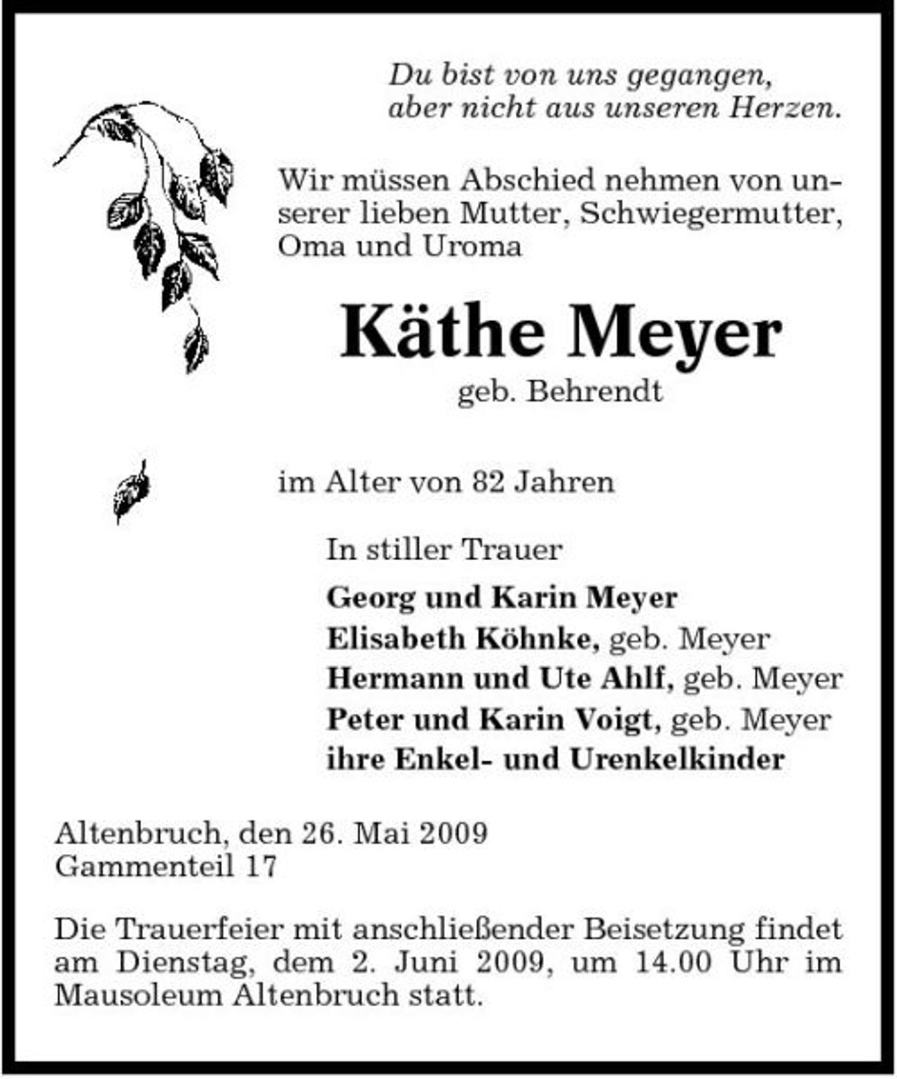 <p>Du bist von uns gegangen, aber nicht aus unseren Herzen. Wir müssen Abschied nehmen von unserer lieben Mutter, Schwiegermutter, Oma und Uroma</p><p>Käthe Meyer<br />geb. Behrendt im Alter von 82 Jahren In stiller Trauer Georg und Karin Meyer Elisabeth Köhnke, geb. Meyer Hermann und Ute Ahlf, geb. Meyer Peter und Karin Voigt, geb. Meyer ihre Enkel- und Urenkelkinder Altenbruch, den 26. Mai 2009 Gammenteil 17 Die Trauerfeier mit anschließender Beisetzung findet am Dienstag, dem 2. Juni 2009, um 14.00 Uhr im Mausoleum Altenbruch statt.</p>