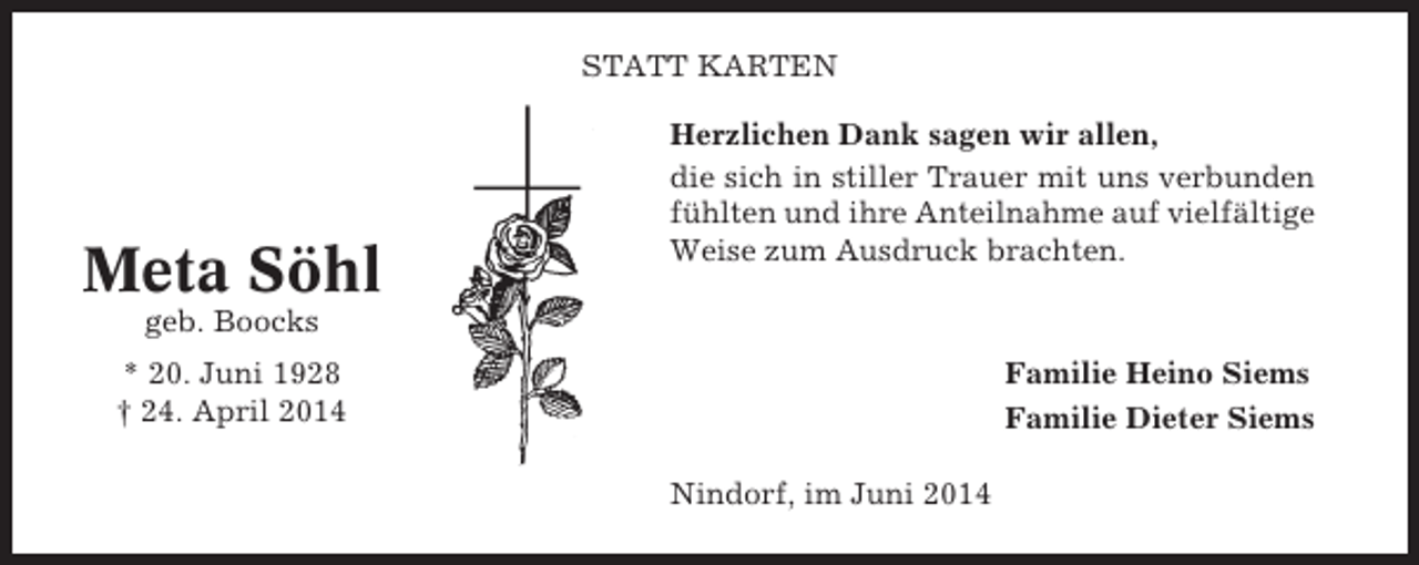 <p>STATT KARTEN</p><p>Meta Söhl</p><p>Herzlichen Dank sagen wir allen,<br />die sich in stiller Trauer mit uns verbunden<br />fühlten und ihre Anteilnahme auf vielfältige<br />Weise zum Ausdruck brachten.</p><p>geb. Boocks<br />Familie Heino Siems<br />Familie Dieter Siems</p><p>* 20. Juni 1928<br />† 24. April 2014<br />Nindorf, im Juni 2014</p>