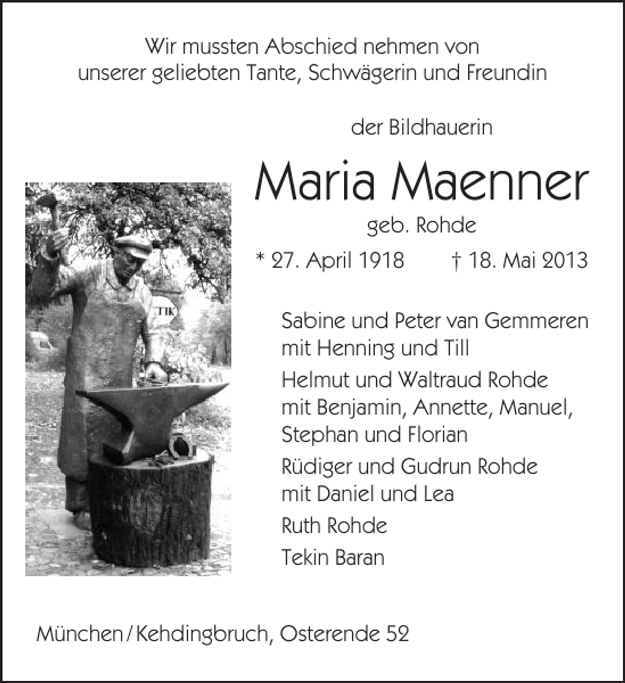 <p>Wir mussten Abschied nehmen von<br />unserer geliebten Tante, Schwägerin und Freundin<br />der Bildhauerin</p><p>Maria Maenner<br />geb. Rohde<br />* 27. April 1918<br />† 18. Mai 2013<br />Sabine und Peter van Gemmeren<br />mit Henning und Till<br />Helmut und Waltraud Rohde<br />mit Benjamin, Annette, Manuel,<br />Stephan und Florian<br />Rüdiger und Gudrun Rohde<br />mit Daniel und Lea<br />Ruth Rohde<br />Tekin Baran<br />München / Kehdingbruch, Osterende 52</p>