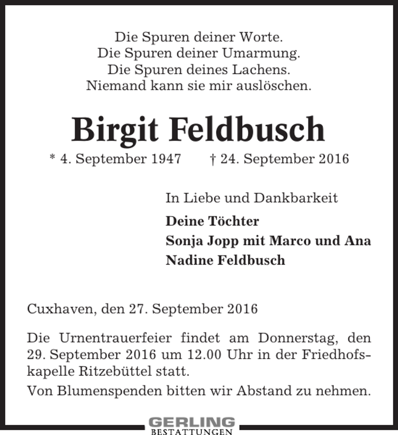 <p>Die Spuren deiner Worte.<br />Die Spuren deiner Umarmung.<br />Die Spuren deines Lachens.<br />Niemand kann sie mir auslöschen.</p><p>Birgit Feldbusch<br />* 4. September 1947</p><p>† 24. September 2016</p><p>In Liebe und Dankbarkeit<br />Deine Töchter<br />Sonja Jopp mit Marco und Ana<br />Nadine Feldbusch</p><p>Cuxhaven, den 27. September 2016<br />Die Urnentrauerfeier findet am Donnerstag, den<br />29. September 2016 um 12.00 Uhr in der Friedhofskapelle Ritzebüttel statt.<br />Von Blumenspenden bitten wir Abstand zu nehmen.</p>
