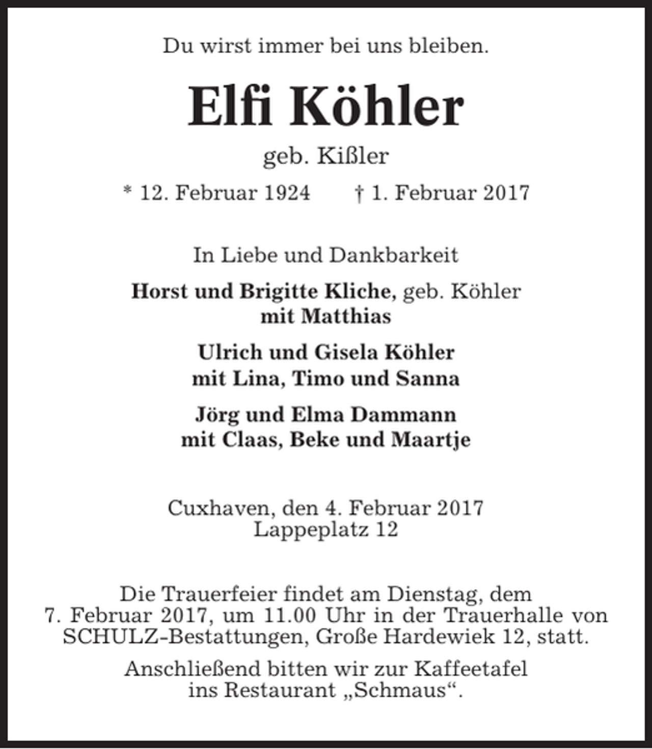 <p>Du wirst immer bei uns bleiben.</p><p>Elfi Köhler<br />geb. Kißler<br />* 12. Februar 1924</p><p>† 1. Februar 2017</p><p>In Liebe und Dankbarkeit<br />Horst und Brigitte Kliche, geb. Köhler<br />mit Matthias<br />Ulrich und Gisela Köhler<br />mit Lina, Timo und Sanna<br />Jörg und Elma Dammann<br />mit Claas, Beke und Maartje<br />Cuxhaven, den 4. Februar 2017<br />Lappeplatz 12<br />Die Trauerfeier findet am Dienstag, dem<br />7. Februar 2017, um 11.00 Uhr in der Trauerhalle von<br />SCHULZ-Bestattungen, Große Hardewiek 12, statt.<br />Anschließend bitten wir zur Kaffeetafel<br />ins Restaurant „Schmaus“.</p>