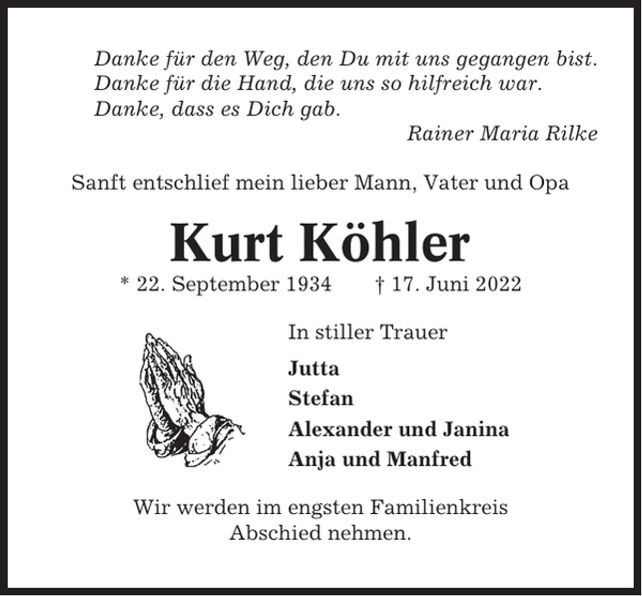 <p>Danke für den Weg, den Du mit uns gegangen bist.<br />Danke für die Hand, die uns so hilfreich war.<br />Danke, dass es Dich gab.<br />Rainer Maria Rilke<br />Sanft entschlief mein lieber Mann, Vater und Opa</p><p>Kurt Köhler<br />* 22. September 1934</p><p>† 17. Juni 2022</p><p>In stiller Trauer<br />Jutta<br />Stefan<br />Alexander und Janina<br />Anja und Manfred<br />Wir werden im engsten Familienkreis<br />Abschied nehmen.</p>