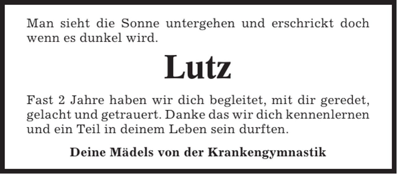 <p>Man sieht die Sonne untergehen und erschrickt doch<br />wenn es dunkel wird.</p><p>Lutz<br />Fast 2 Jahre haben wir dich begleitet, mit dir geredet,<br />gelacht und getrauert. Danke das wir dich kennenlernen<br />und ein Teil in deinem Leben sein durften.<br />Deine Mädels von der Krankengymnastik</p>