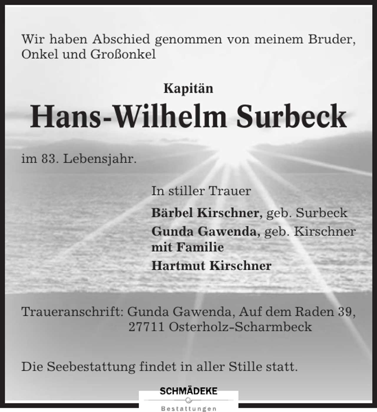 <p>Wir haben Abschied genommen von meinem Bruder,<br />Onkel und Großonkel<br />Kapitän</p><p>Hans-Wilhelm Surbeck<br />im 83. Lebensjahr.<br />In stiller Trauer<br />Bärbel Kirschner, geb. Surbeck<br />Gunda Gawenda, geb. Kirschner<br />mit Familie<br />Hartmut Kirschner</p><p>Traueranschrift: Gunda Gawenda, Auf dem Raden 39,<br />27711 Osterholz-Scharmbeck<br />Die Seebestattung findet in aller Stille statt.</p>