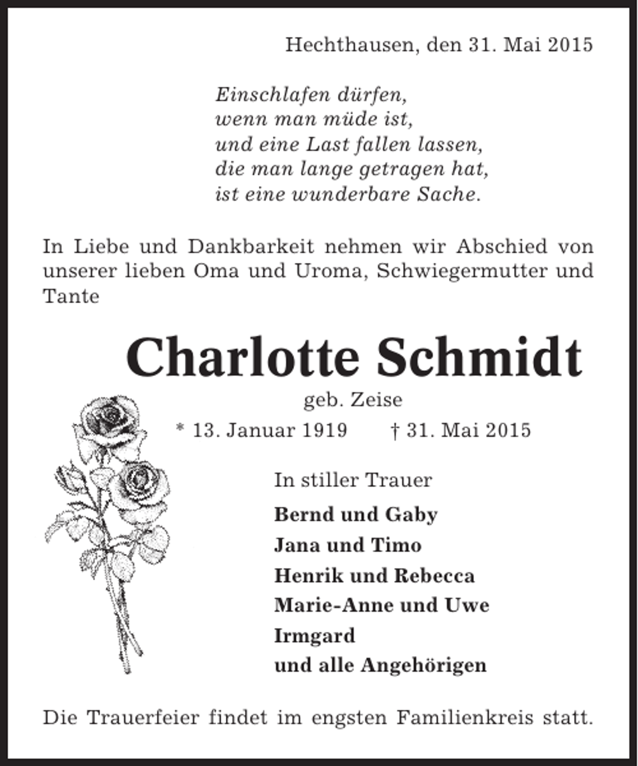 <p>Hechthausen, den 31. Mai 2015<br />Einschlafen dürfen,<br />wenn man müde ist,<br />und eine Last fallen lassen,<br />die man lange getragen hat,<br />ist eine wunderbare Sache.<br />In Liebe und Dankbarkeit nehmen wir Abschied von<br />unserer lieben Oma und Uroma, Schwiegermutter und<br />Tante</p><p>Charlotte Schmidt<br />geb. Zeise<br />* 13. Januar 1919<br />† 31. Mai 2015<br />In stiller Trauer<br />Bernd und Gaby<br />Jana und Timo<br />Henrik und Rebecca<br />Marie-Anne und Uwe<br />Irmgard<br />und alle Angehörigen<br />Die Trauerfeier findet im engsten Familienkreis statt.</p>