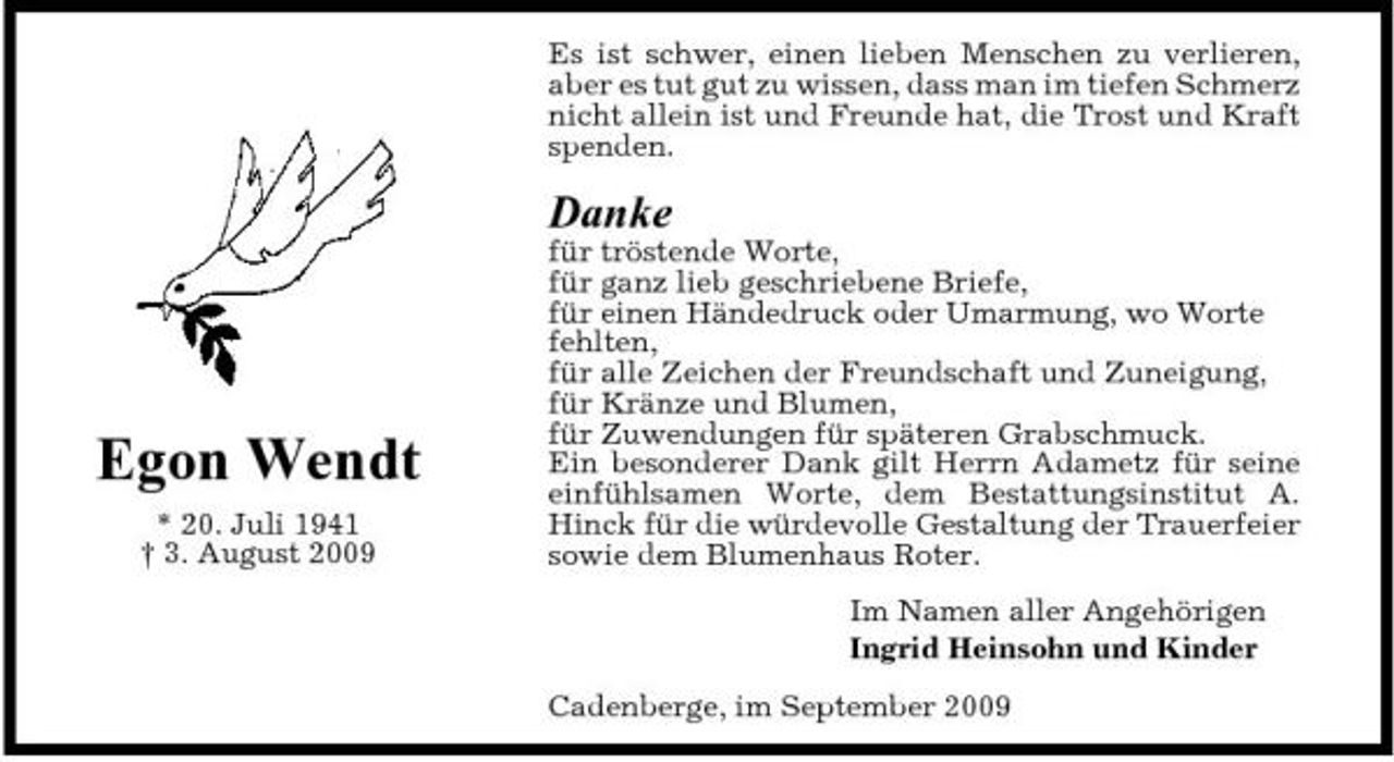 <p>Es ist schwer, einen lieben Menschen zu verlieren, aber es tut gut zu wissen, dass man im tiefen Schmerz nicht allein ist und Freunde hat, die Trost und Kraft spenden.</p><p>Danke<br />für tröstende Worte, für ganz lieb geschriebene Briefe, für einen Händedruck oder Umarmung, wo Worte fehlten, für alle Zeichen der Freundschaft und Zuneigung, für Kränze und Blumen, für Zuwendungen für späteren Grabschmuck. Ein besonderer Dank gilt Herrn Adametz für seine einfühlsamen Worte, dem Bestattungsinstitut A. Hinck für die würdevolle Gestaltung der Trauerfeier sowie dem Blumenhaus Roter. Im Namen aller Angehörigen Ingrid Heinsohn und Kinder Cadenberge, im September 2009</p><p>Egon Wendt<br />* 20. Juli 1941 † 3. August 2009</p>