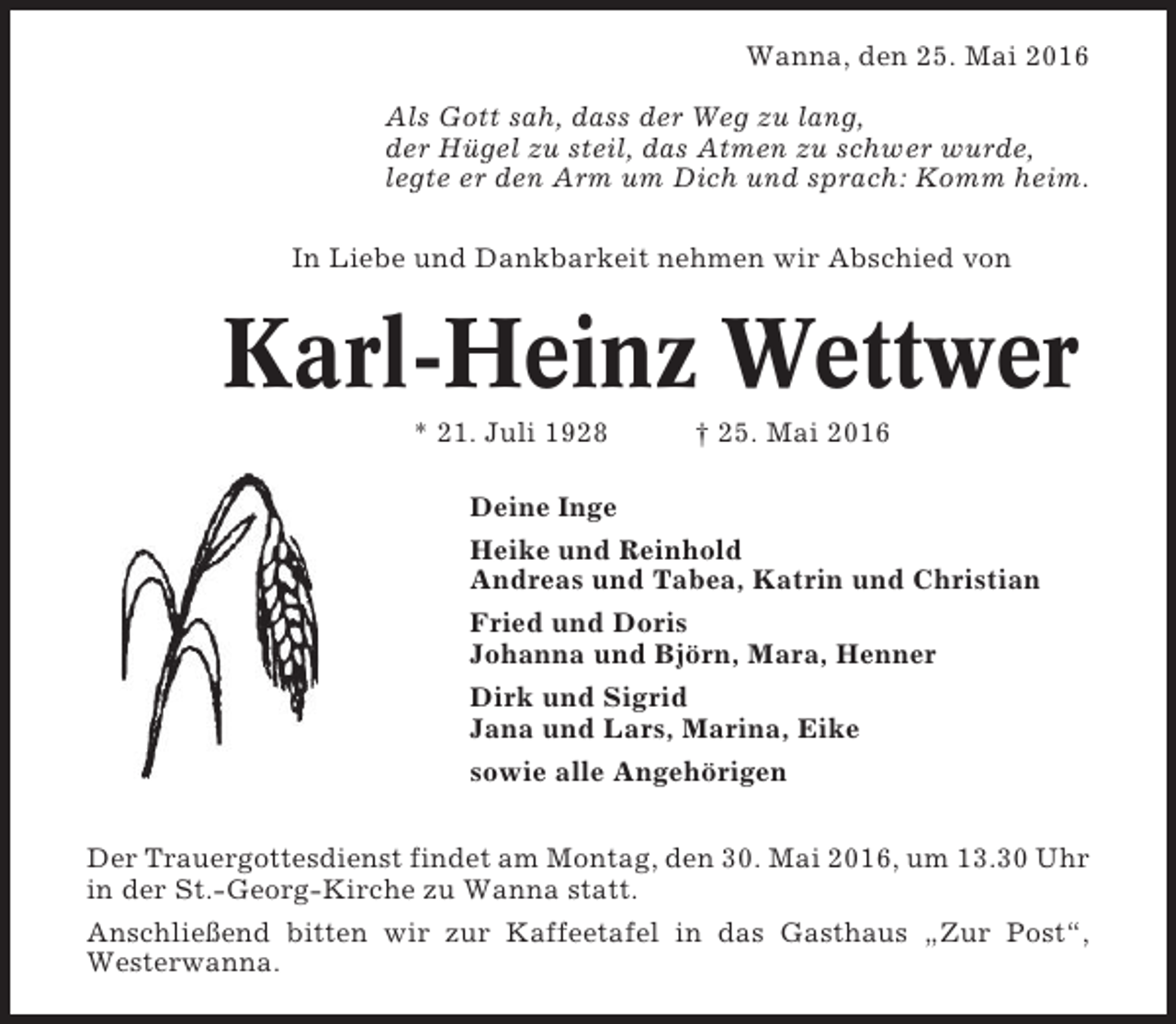 <p>Wanna, den 25. Mai 2016<br />Als Gott sah, dass der Weg zu lang,<br />der Hügel zu steil, das Atmen zu schwer wurde,<br />legte er den Arm um Dich und sprach: Komm heim.<br />In Liebe und Dankbarkeit nehmen wir Abschied von</p><p>Karl-Heinz Wettwer<br />* 21. Juli 1928</p><p>† 25. Mai 2016</p><p>Deine Inge<br />Heike und Reinhold<br />Andreas und Tabea, Katrin und Christian<br />Fried und Doris<br />Johanna und Björn, Mara, Henner<br />Dirk und Sigrid<br />Jana und Lars, Marina, Eike<br />sowie alle Angehörigen<br />Der Trauergottesdienst findet am Montag, den 30. Mai 2016, um 13.30 Uhr<br />in der St.-Georg-Kirche zu Wanna statt.<br />Anschließend bitten wir zur Kaffeetafel in das Gasthaus „Zur Post“,<br />Westerwanna.</p>