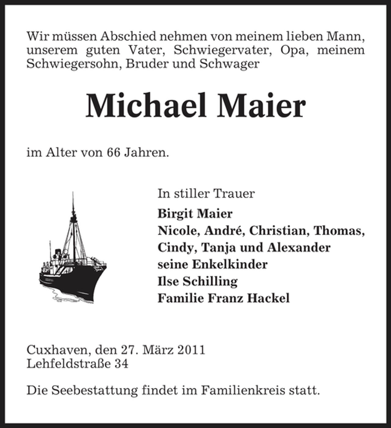 <p>Wir müssen Abschied nehmen von meinem lieben Mann, unserem guten Vater, Schwiegervater, Opa, meinem Schwiegersohn, Bruder und Schwager</p><p>Michael Maier<br />im Alter von 66 Jahren. In stiller Trauer Birgit Maier Nicole, André, Christian, Thomas, Cindy, Tanja und Alexander seine Enkelkinder Ilse Schilling Familie Franz Hackel</p><p>Cuxhaven, den 27. März 2011 Lehfeldstraße 34 Die Seebestattung findet im Familienkreis statt.</p>