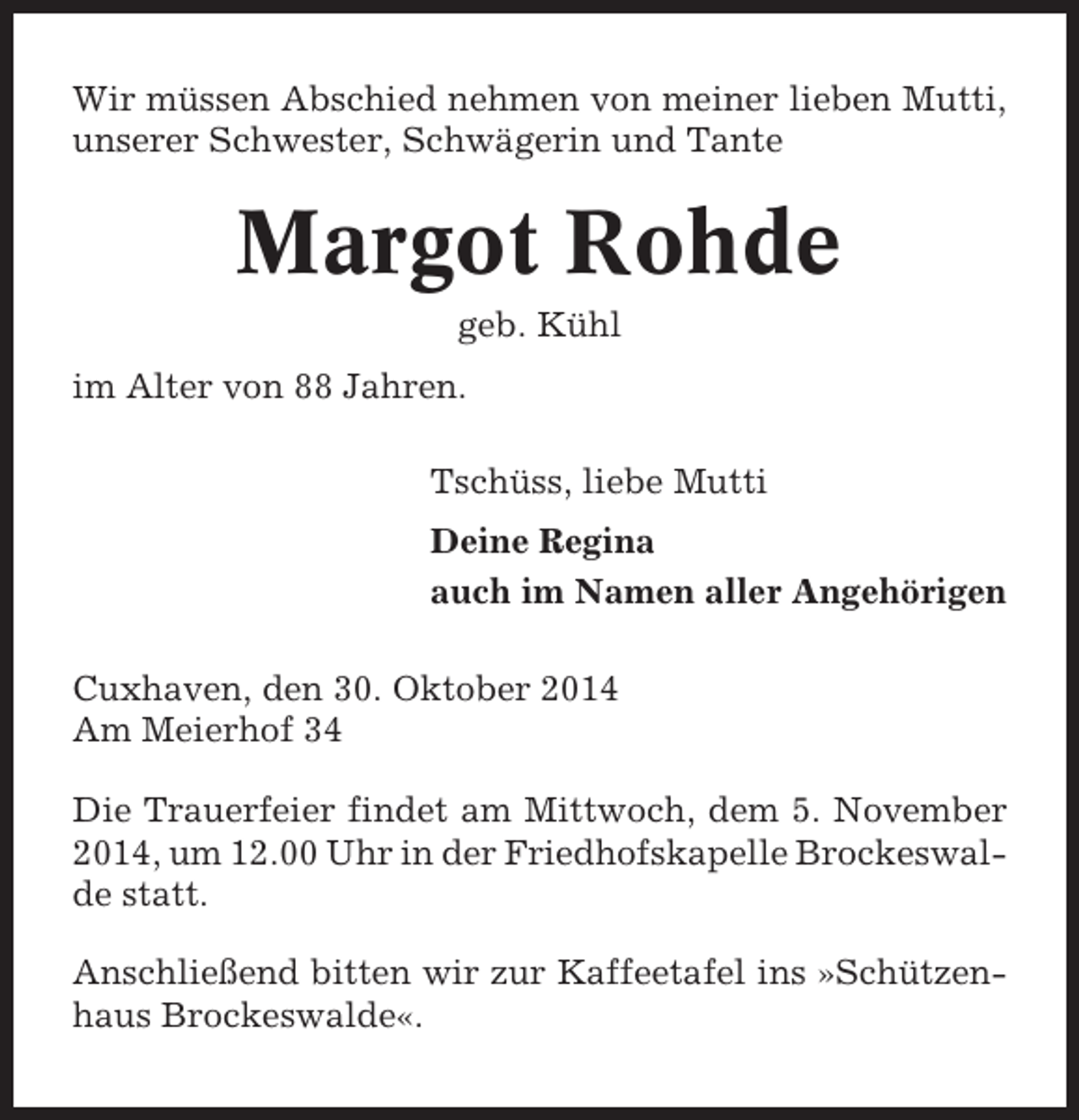 <p>Wir müssen Abschied nehmen von meiner lieben Mutti,<br />unserer Schwester, Schwägerin und Tante</p><p>Margot Rohde<br />geb. Kühl<br />im Alter von 88 Jahren.<br />Tschüss, liebe Mutti<br />Deine Regina<br />auch im Namen aller Angehörigen<br />Cuxhaven, den 30. Oktober 2014<br />Am Meierhof 34<br />Die Trauerfeier findet am Mittwoch, dem 5. November<br />2014, um 12.00 Uhr in der Friedhofskapelle Brockeswalde statt.<br />Anschließend bitten wir zur Kaffeetafel ins »Schützenhaus Brockeswalde«.</p>