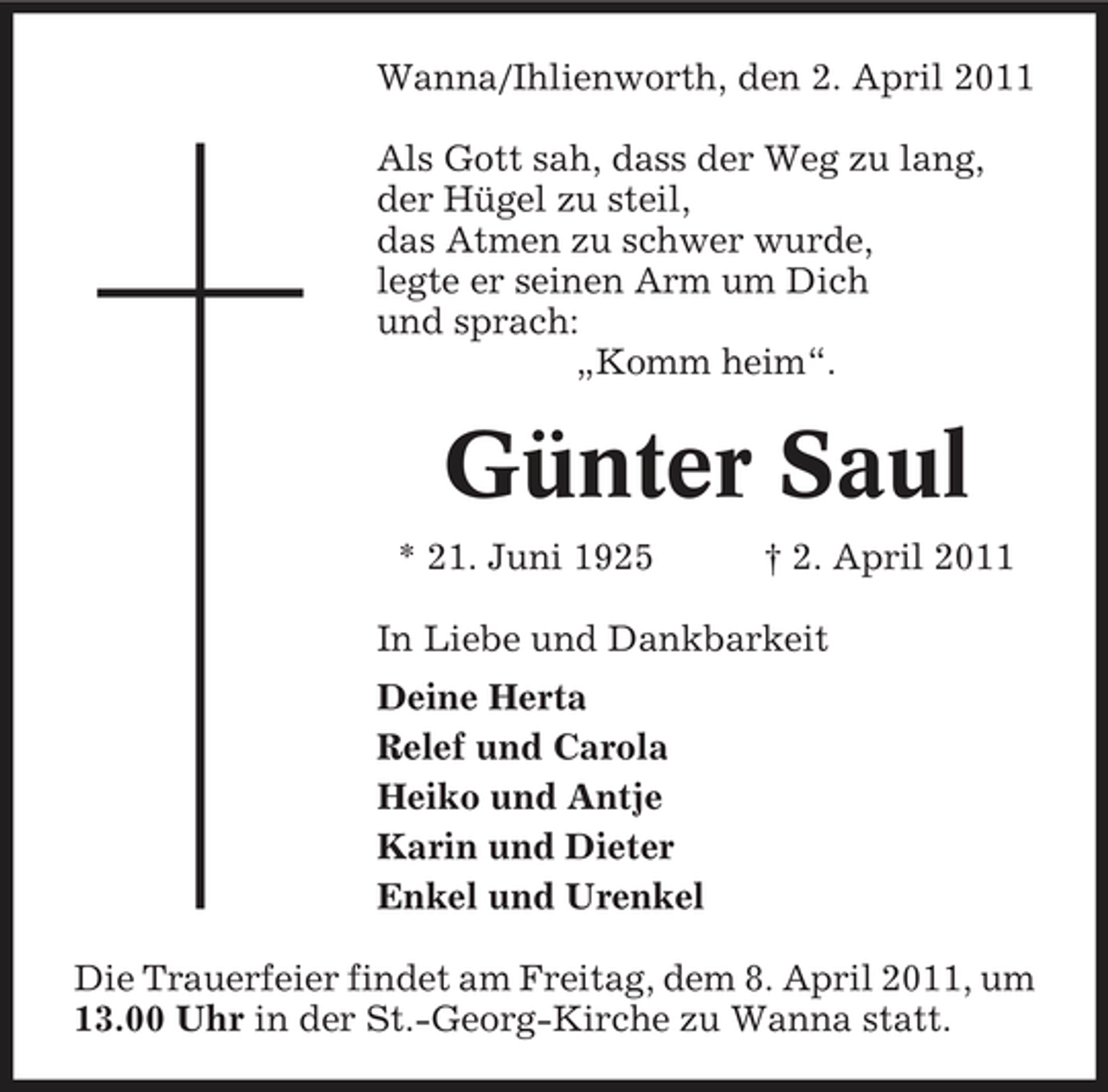<p>Wanna/Ihlienworth, den 2. April 2011 Als Gott sah, dass der Weg zu lang, der Hügel zu steil, das Atmen zu schwer wurde, legte er seinen Arm um Dich und sprach: „Komm heim“.</p><p>Günter Saul<br />* 21. Juni 1925 † 2. April 2011 In Liebe und Dankbarkeit Deine Herta Relef und Carola Heiko und Antje Karin und Dieter Enkel und Urenkel Die Trauerfeier findet am Freitag, dem 8. April 2011, um 13.00 Uhr in der St.-Georg-Kirche zu Wanna statt.</p>
