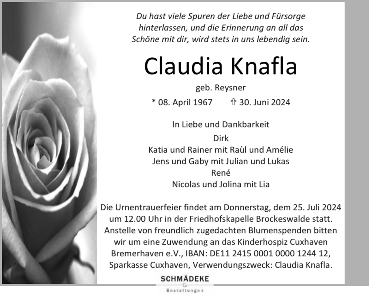 <p>Du hast viele Spuren der Liebe und Fürsorge<br />hinterlassen, und die Erinnerung an all das<br />Schöne mit dir, wird stets in uns lebendig sein.</p><p>Claudia Knafla<br />geb. Reysner</p><p>* 08. April 1967</p><p> 30. Juni 2024</p><p>In Liebe und Dankbarkeit<br />Dirk<br />Katia und Rainer mit Raùl und Amélie<br />Jens und Gaby mit Julian und Lukas<br />René<br />Nicolas und Jolina mit Lia<br />Die Urnentrauerfeier findet am Donnerstag, dem 25. Juli 2024<br />um 12.00 Uhr in der Friedhofskapelle Brockeswalde statt.<br />Anstelle von freundlich zugedachten Blumenspenden bitten<br />wir um eine Zuwendung an das Kinderhospiz Cuxhaven<br />Bremerhaven e.V., IBAN: DE11 2415 0001 0000 1244 12,<br />Sparkasse Cuxhaven, Verwendungszweck: Claudia Knafla.</p>