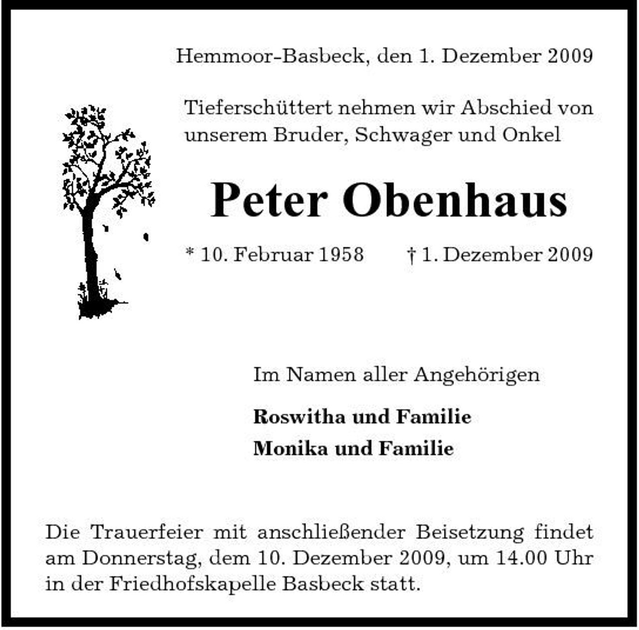 <p>Hemmoor-Basbeck, den 1. Dezember 2009 Tieferschüttert nehmen wir Abschied von unserem Bruder, Schwager und Onkel</p><p>Peter Obenhaus<br />* 10. Februar 1958 † 1. Dezember 2009</p><p>Im Namen aller Angehörigen Roswitha und Familie Monika und Familie</p><p>Die Trauerfeier mit anschließender Beisetzung findet am Donnerstag, dem 10. Dezember 2009, um 14.00 Uhr in der Friedhofskapelle Basbeck statt.</p>