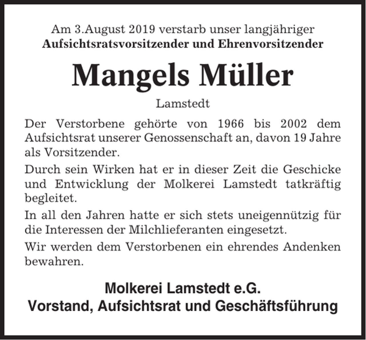 <p>Am 3.August 2019 verstarb unser langjähriger<br />Aufsichtsratsvorsitzender und Ehrenvorsitzender</p><p>Mangels Müller<br />Lamstedt<br />Der Verstorbene gehörte von 1966 bis 2002 dem<br />Aufsichtsrat unserer Genossenschaft an, davon 19 Jahre<br />als Vorsitzender.<br />Durch sein Wirken hat er in dieser Zeit die Geschicke<br />und Entwicklung der Molkerei Lamstedt tatkräftig<br />begleitet.<br />In all den Jahren hatte er sich stets uneigennützig für<br />die Interessen der Milchlieferanten eingesetzt.<br />Wir werden dem Verstorbenen ein ehrendes Andenken<br />bewahren.</p><p>Molkerei Lamstedt e.G.<br />Vorstand, Aufsichtsrat und Geschäftsführung</p>