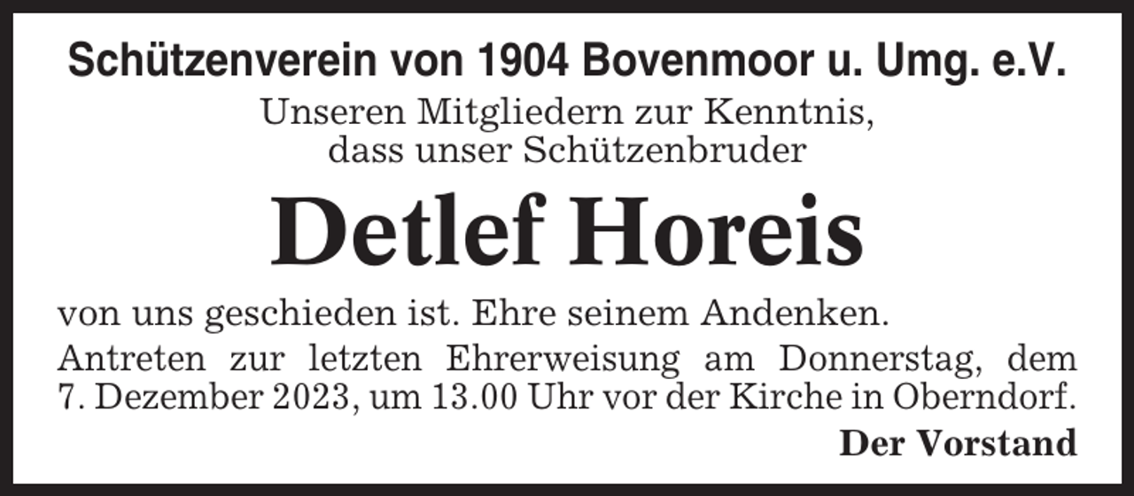 <p>Schützenverein von 1904 Bovenmoor u. Umg. e.V.<br />Unseren Mitgliedern zur Kenntnis,<br />dass unser Schützenbruder</p><p>Detlef Horeis<br />von uns geschieden ist. Ehre seinem Andenken.<br />Antreten zur letzten Ehrerweisung am Donnerstag, dem<br />7. Dezember 2023, um 13.00 Uhr vor der Kirche in Oberndorf.<br />Der Vorstand</p>