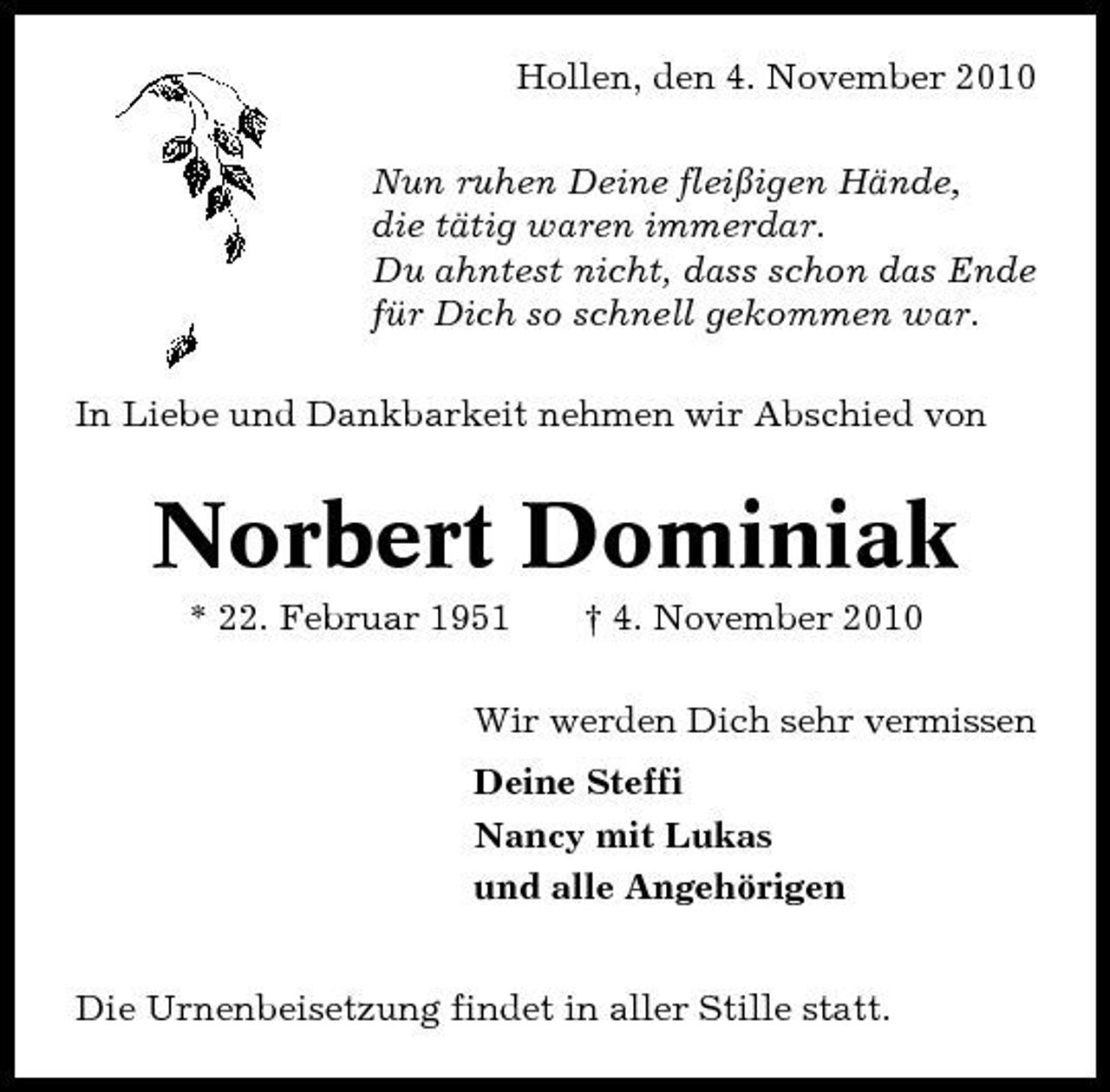 <p>Hollen, den 4. November 2010 Nun ruhen Deine fleißigen Hände, die tätig waren immerdar. Du ahntest nicht, dass schon das Ende für Dich so schnell gekommen war. In Liebe und Dankbarkeit nehmen wir Abschied von</p><p>Norbert Dominiak<br />* 22. Februar 1951 † 4. November 2010 Wir werden Dich sehr vermissen Deine Steffi Nancy mit Lukas und alle Angehörigen Die Urnenbeisetzung findet in aller Stille statt.</p>