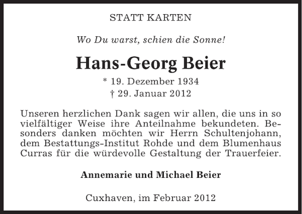 <p>STATT KARTEN<br />Wo Du warst, schien die Sonne!</p><p>Hans-Georg Beier<br />* 19. Dezember 1934<br />† 29. Januar 2012<br />Unseren herzlichen Dank sagen wir allen, die uns in so<br />vielfältiger Weise ihre Anteilnahme bekundeten. Besonders danken möchten wir Herrn Schultenjohann,<br />dem Bestattungs-Institut Rohde und dem Blumenhaus<br />Curras für die würdevolle Gestaltung der Trauerfeier.<br />Annemarie und Michael Beier<br />Cuxhaven, im Februar 2012</p>