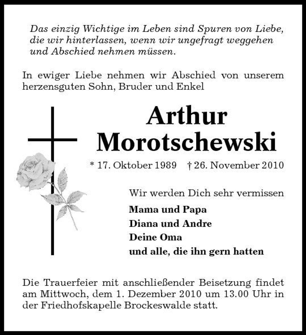 <p>Das einzig Wichtige im Leben sind Spuren von Liebe, die wir hinterlassen, wenn wir ungefragt weggehen und Abschied nehmen müssen. In ewiger Liebe nehmen wir Abschied von unserem herzensguten Sohn, Bruder und Enkel</p><p>Arthur Morotschewski<br />* 17. Oktober 1989 † 26. November 2010 Wir werden Dich sehr vermissen Mama und Papa Diana und Andre Deine Oma und alle, die ihn gern hatten Die Trauerfeier mit anschließender Beisetzung findet am Mittwoch, dem 1. Dezember 2010 um 13.00 Uhr in der Friedhofskapelle Brockeswalde statt.</p>