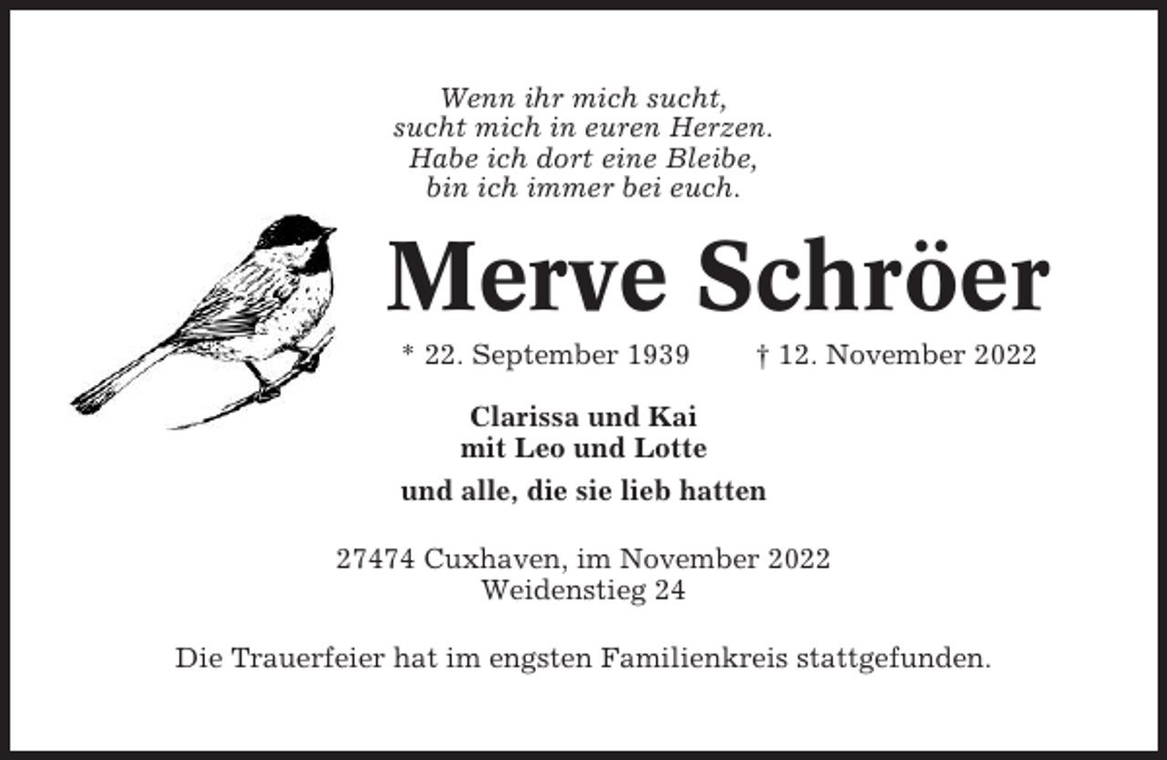 <p>Wenn ihr mich sucht,<br />sucht mich in euren Herzen.<br />Habe ich dort eine Bleibe,<br />bin ich immer bei euch.</p><p>Merve Schröer<br />* 22. September 1939</p><p>† 12. November 2022</p><p>Clarissa und Kai<br />mit Leo und Lotte<br />und alle, die sie lieb hatten<br />27474 Cuxhaven, im November 2022<br />Weidenstieg 24<br />Die Trauerfeier hat im engsten Familienkreis stattgefunden.</p>
