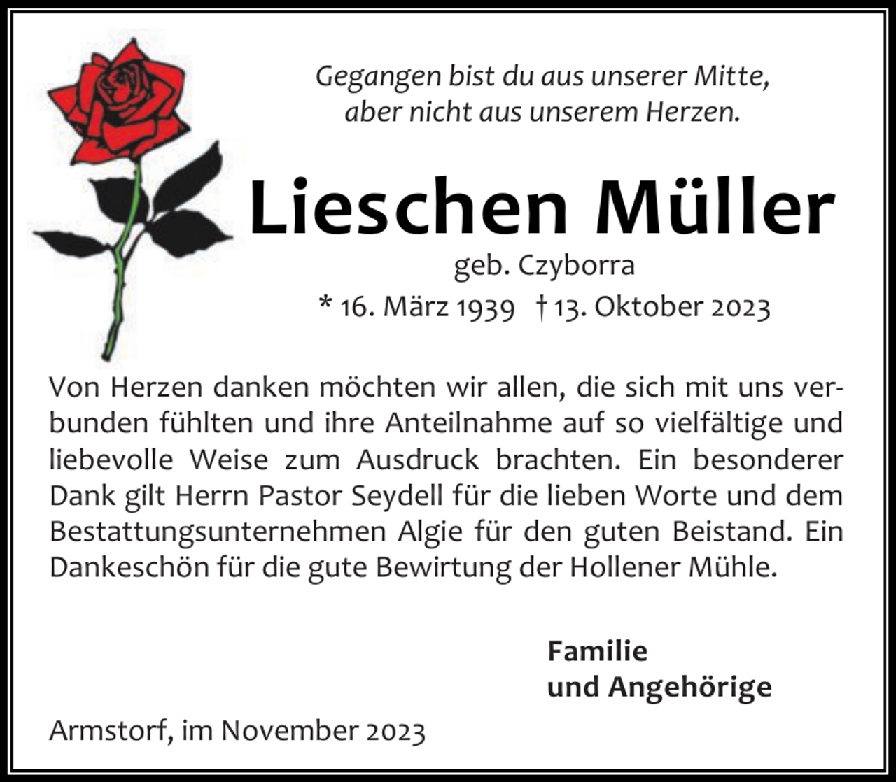<p>Gegangen bist du aus unserer Mitte,<br />aber nicht aus unserem Herzen.</p><p>Lieschen Müller<br />geb. Czyborra<br />* 16. März 1939 † 13. Oktober 2023</p><p>Von Herzen danken möchten wir allen, die sich mit uns ver‐<br />bunden fühlten und ihre Anteilnahme auf so vielfältige und<br />liebevolle Weise zum Ausdruck brachten. Ein besonderer<br />Dank gilt Herrn Pastor Seydell für die lieben Worte und dem<br />Bestattungsunternehmen Algie für den guten Beistand. Ein<br />Dankeschön für die gute Bewirtung der Hollener Mühle.<br />Familie<br />und Angehörige<br />Armstorf, im November 2023</p>