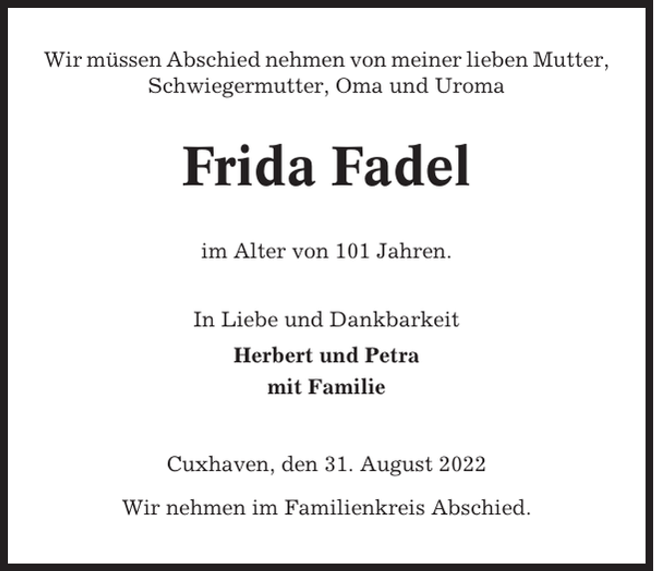 <p>Wir müssen Abschied nehmen von meiner lieben Mutter,<br />Schwiegermutter, Oma und Uroma</p><p>Frida Fadel<br />im Alter von 101 Jahren.<br />In Liebe und Dankbarkeit<br />Herbert und Petra<br />mit Familie</p><p>Cuxhaven, den 31. August 2022<br />Wir nehmen im Familienkreis Abschied.</p>