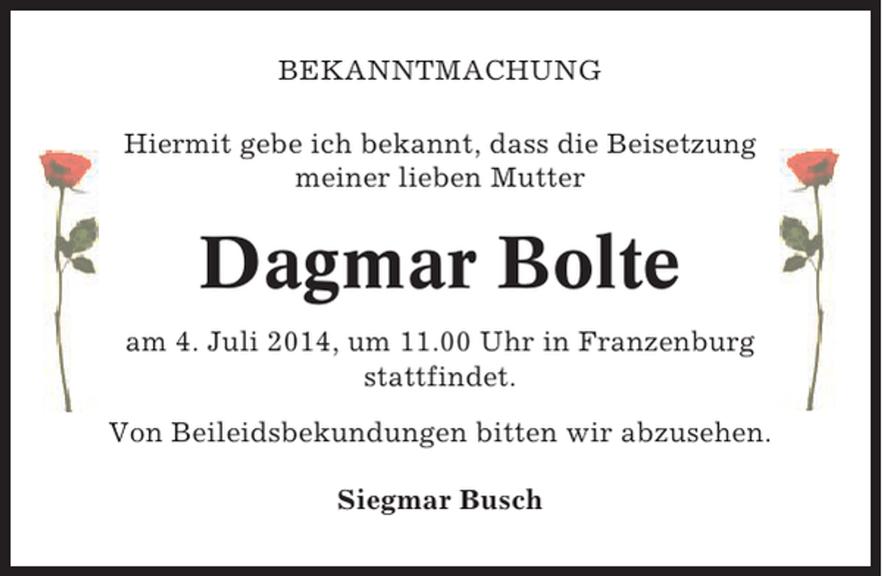 <p>BEKANNTMACHUNG<br />Hiermit gebe ich bekannt, dass die Beisetzung<br />meiner lieben Mutter</p><p>Dagmar Bolte<br />am 4. Juli 2014, um 11.00 Uhr in Franzenburg<br />stattfindet.<br />Von Beileidsbekundungen bitten wir abzusehen.<br />Siegmar Busch</p>