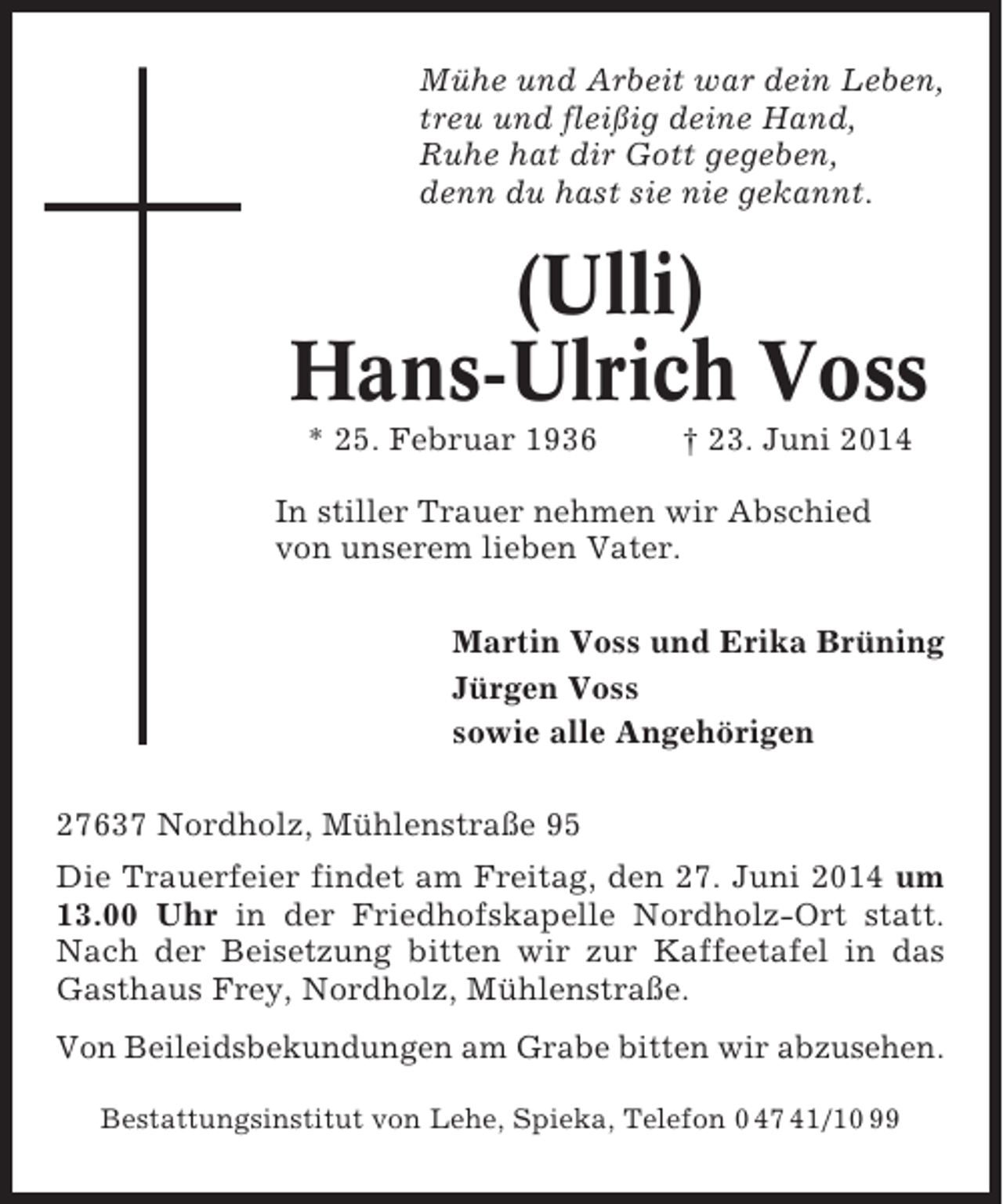 <p>Mühe und Arbeit war dein Leben,<br />treu und fleißig deine Hand,<br />Ruhe hat dir Gott gegeben,<br />denn du hast sie nie gekannt.</p>
<p>(Ulli)<br />Hans-Ulrich Voss<br />* 25. Februar 1936</p>
<p>† 23. Juni 2014</p>
<p>In stiller Trauer nehmen wir Abschied<br />von unserem lieben Vater.<br />Martin Voss und Erika Brüning<br />Jürgen Voss<br />sowie alle Angehörigen<br />27637 Nordholz, Mühlenstraße 95<br />Die Trauerfeier findet am Freitag, den 27. Juni 2014 um<br />13.00 Uhr in der Friedhofskapelle Nordholz-Ort statt.<br />Nach der Beisetzung bitten wir zur Kaffeetafel in das<br />Gasthaus Frey, Nordholz, Mühlenstraße.<br />Von Beileidsbekundungen am Grabe bitten wir abzusehen.<br />Bestattungsinstitut von Lehe, Spieka, Telefon 0 47 41/10 99</p>