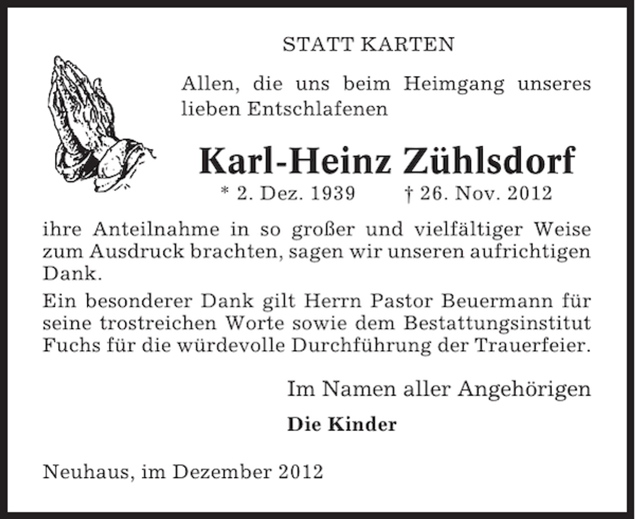 <p>STATT KARTEN<br />Allen, die uns beim Heimgang unseres<br />lieben Entschlafenen</p><p>Karl-Heinz Zühlsdorf<br />* 2. Dez. 1939</p><p>† 26. Nov. 2012</p><p>ihre Anteilnahme in so großer und vielfältiger Weise<br />zum Ausdruck brachten, sagen wir unseren aufrichtigen<br />Dank.<br />Ein besonderer Dank gilt Herrn Pastor Beuermann für<br />seine trostreichen Worte sowie dem Bestattungsinstitut<br />Fuchs für die würdevolle Durchführung der Trauerfeier.</p><p>Im Namen aller Angehörigen<br />Die Kinder<br />Neuhaus, im Dezember 2012</p>