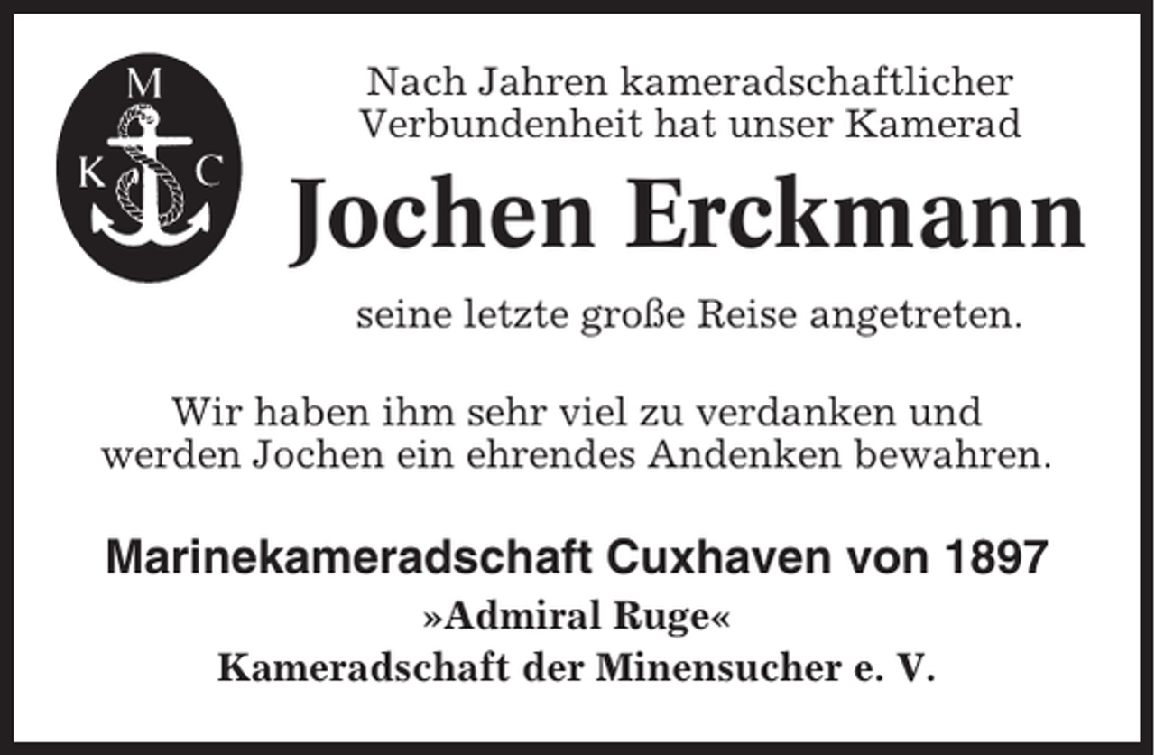 <p>Nach Jahren kameradschaftlicher<br />Verbundenheit hat unser Kamerad</p><p>Jochen Erckmann<br />seine letzte große Reise angetreten.<br />Wir haben ihm sehr viel zu verdanken und<br />werden Jochen ein ehrendes Andenken bewahren.</p><p>Marinekameradschaft Cuxhaven von 1897<br />»Admiral Ruge«<br />Kameradschaft der Minensucher e. V.</p>