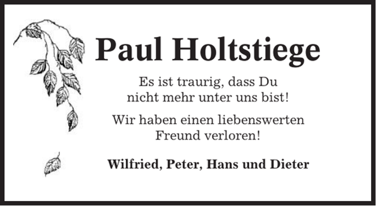 <p>Paul Holtstiege<br />Es ist traurig, dass Du<br />nicht mehr unter uns bist!<br />Wir haben einen liebenswerten<br />Freund verloren!<br />Wilfried, Peter, Hans und Dieter</p>