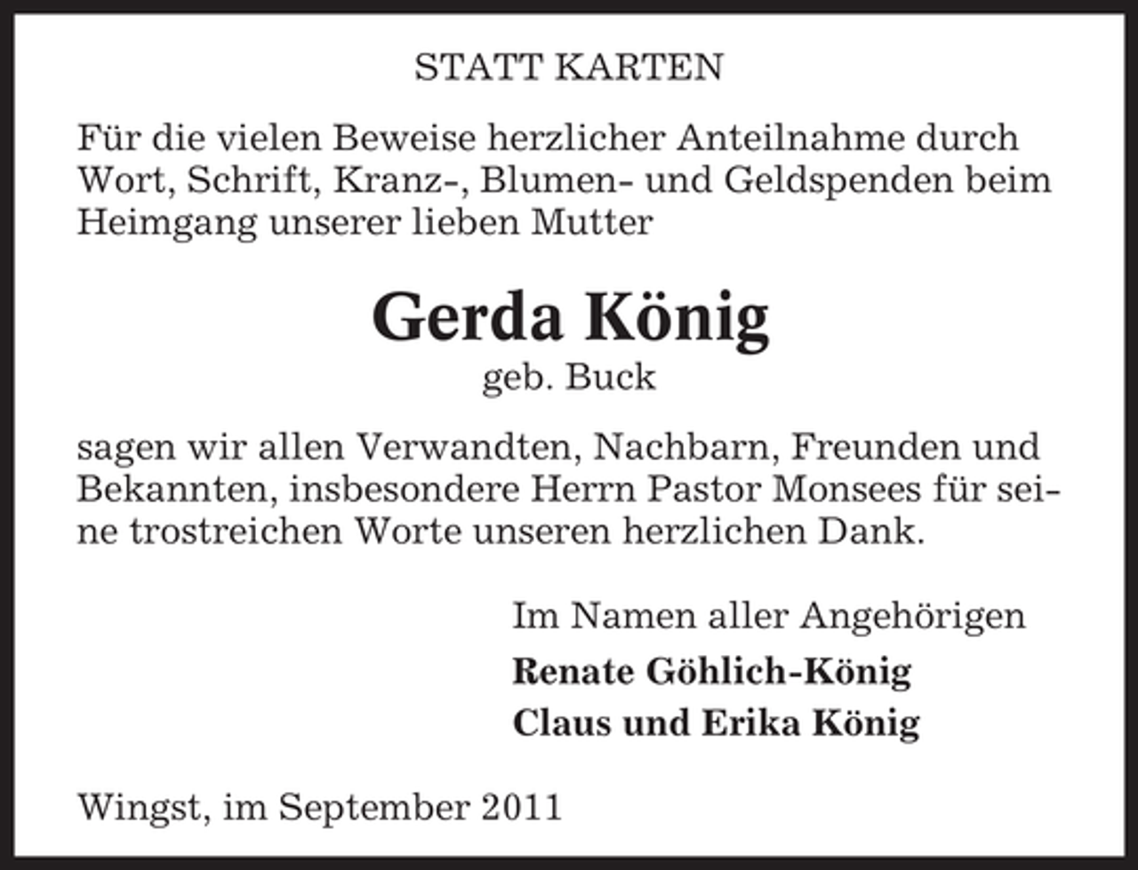 <p>STATT KARTEN<br />Für die vielen Beweise herzlicher Anteilnahme durch<br />Wort, Schrift, Kranz-, Blumen- und Geldspenden beim<br />Heimgang unserer lieben Mutter</p><p>Gerda König<br />geb. Buck<br />sagen wir allen Verwandten, Nachbarn, Freunden und<br />Bekannten, insbesondere Herrn Pastor Monsees für seine trostreichen Worte unseren herzlichen Dank.<br />Im Namen aller Angehörigen<br />Renate Göhlich-König<br />Claus und Erika König<br />Wingst, im September 2011</p>
