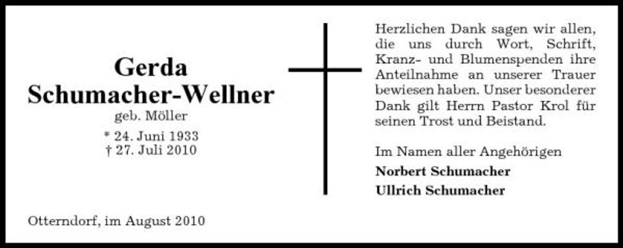 <p>Gerda Schumacher-Wellner<br />geb. Möller * 24. Juni 1933 † 27. Juli 2010</p><p>Herzlichen Dank sagen wir allen, die uns durch Wort, Schrift, Kranz- und Blumenspenden ihre Anteilnahme an unserer Trauer bewiesen haben. Unser besonderer Dank gilt Herrn Pastor Krol für seinen Trost und Beistand. Im Namen aller Angehörigen Norbert Schumacher Ullrich Schumacher</p><p>Otterndorf, im August 2010</p>