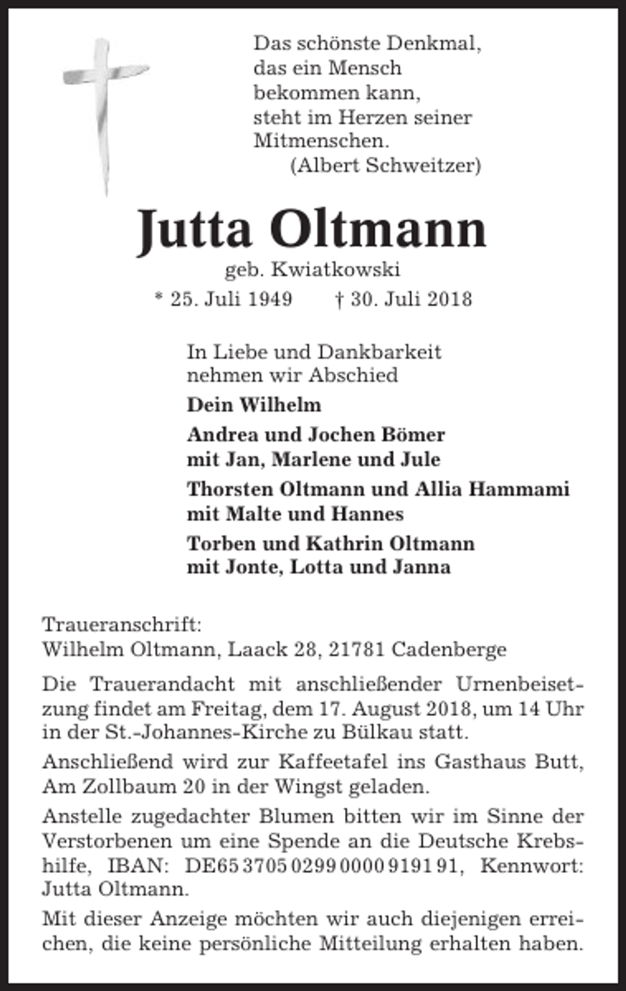<p>Das schönste Denkmal,<br />das ein Mensch<br />bekommen kann,<br />steht im Herzen seiner<br />Mitmenschen.<br />(Albert Schweitzer)</p><p>Jutta Oltmann<br />geb. Kwiatkowski<br />* 25. Juli 1949<br />† 30. Juli 2018<br />In Liebe und Dankbarkeit<br />nehmen wir Abschied<br />Dein Wilhelm<br />Andrea und Jochen Bömer<br />mit Jan, Marlene und Jule<br />Thorsten Oltmann und Allia Hammami<br />mit Malte und Hannes<br />Torben und Kathrin Oltmann<br />mit Jonte, Lotta und Janna<br />Traueranschrift:<br />Wilhelm Oltmann, Laack 28, 21781 Cadenberge<br />Die Trauerandacht mit anschließender Urnenbeisetzung findet am Freitag, dem 17. August 2018, um 14 Uhr<br />in der St.-Johannes-Kirche zu Bülkau statt.<br />Anschließend wird zur Kaffeetafel ins Gasthaus Butt,<br />Am Zollbaum 20 in der Wingst geladen.<br />Anstelle zugedachter Blumen bitten wir im Sinne der<br />Verstorbenen um eine Spende an die Deutsche Krebshilfe, IBAN: DE65 3705 0299 0000 91, Kennwort:<br />Jutta Oltmann.<br />Mit dieser Anzeige möchten wir auch diejenigen erreichen, die keine persönliche Mitteilung erhalten haben.</p>