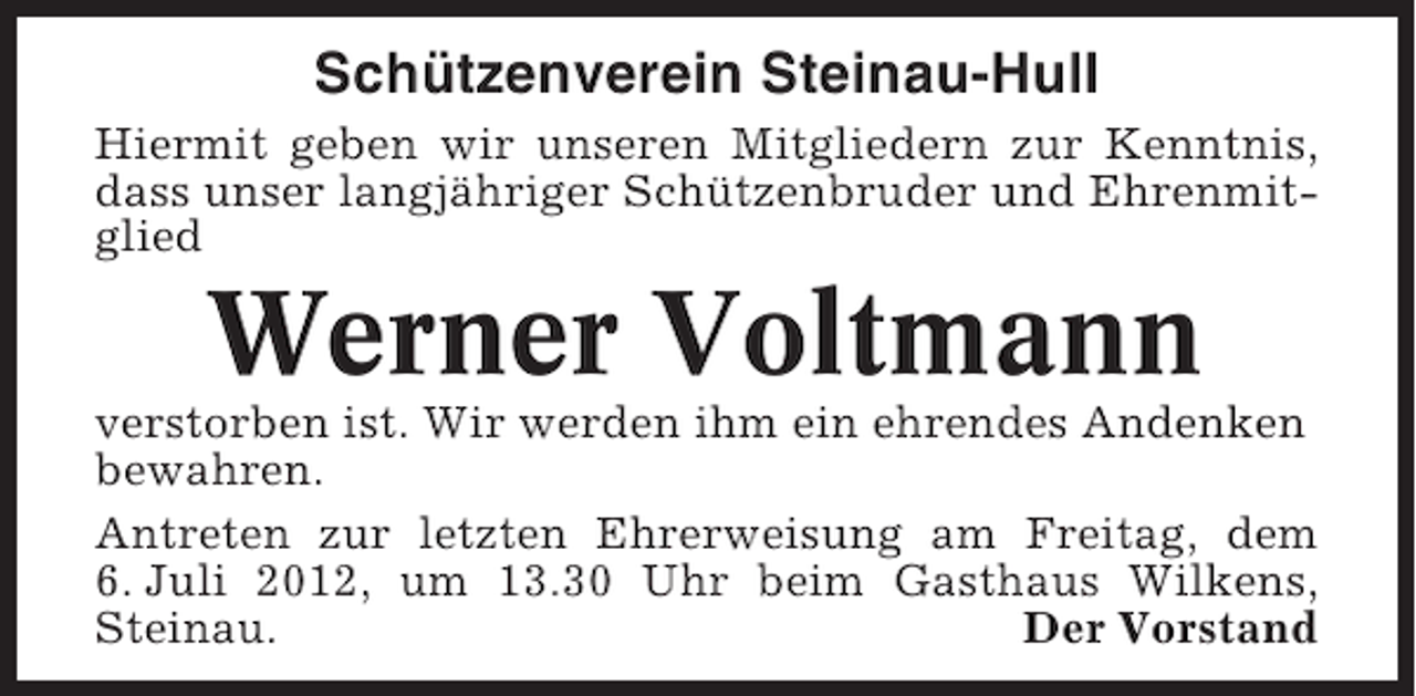 <p>Schützenverein Steinau-Hull<br />Hiermit geben wir unseren Mitgliedern zur Kenntnis,<br />dass unser langjähriger Schützenbruder und Ehrenmitglied</p><p>Werner Voltmann<br />verstorben ist. Wir werden ihm ein ehrendes Andenken<br />bewahren.<br />Antreten zur letzten Ehrerweisung am Freitag, dem<br />6. Juli 2012, um 13.30 Uhr beim Gasthaus Wilkens,<br />Steinau.<br />Der Vorstand</p>