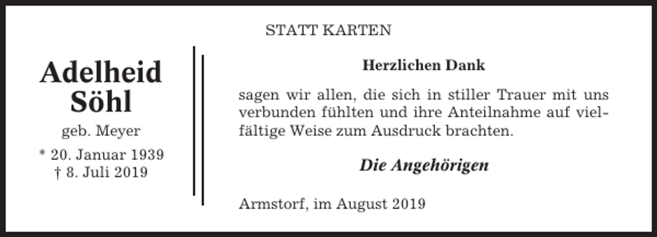 <p>STATT KARTEN</p><p>Adelheid<br />Söhl</p><p>Herzlichen Dank</p><p>geb. Meyer</p><p>sagen wir allen, die sich in stiller Trauer mit uns<br />verbunden fühlten und ihre Anteilnahme auf vielfältige Weise zum Ausdruck brachten.</p><p>* 20. Januar 1939<br />† 8. Juli 2019</p><p>Die Angehörigen<br />Armstorf, im August 2019</p>
