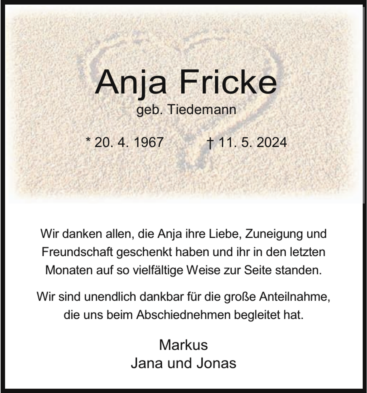 <p>Anja Fricke<br />geb. Tiedemann</p><p>* 20. 4. 1967</p><p>† 11. 5. 2024</p><p>Wir danken allen, die Anja ihre Liebe, Zuneigung und<br />Freundschaft geschenkt haben und ihr in den letzten<br />Monaten auf so vielfältige Weise zur Seite standen.<br />Wir sind unendlich dankbar für die große Anteilnahme,<br />die uns beim Abschiednehmen begleitet hat.</p><p>Markus<br />Jana und Jonas</p>