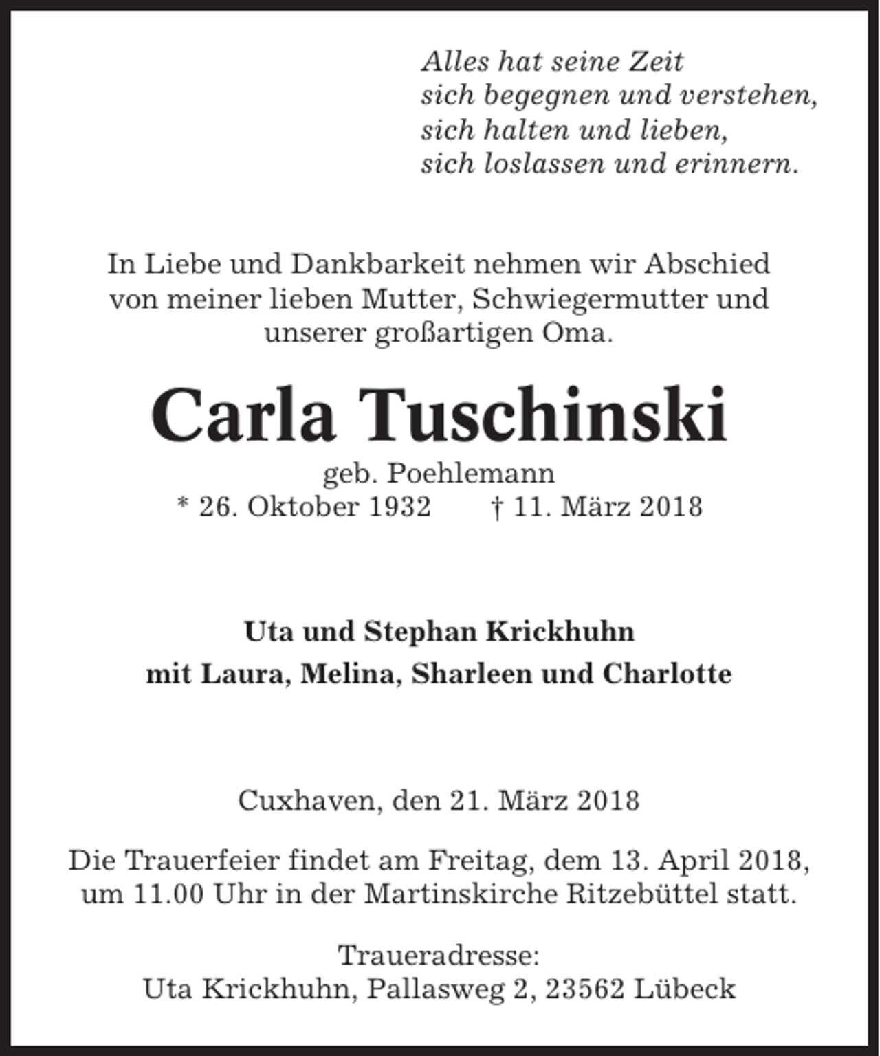 <p>Alles hat seine Zeit<br />sich begegnen und verstehen,<br />sich halten und lieben,<br />sich loslassen und erinnern.</p><p>In Liebe und Dankbarkeit nehmen wir Abschied<br />von meiner lieben Mutter, Schwiegermutter und<br />unserer großartigen Oma.</p><p>Carla Tuschinski<br />geb. Poehlemann<br />* 26. Oktober 1932<br />† 11. März 2018</p><p>Uta und Stephan Krickhuhn<br />mit Laura, Melina, Sharleen und Charlotte</p><p>Cuxhaven, den 21. März 2018<br />Die Trauerfeier findet am Freitag, dem 13. April 2018,<br />um 11.00 Uhr in der Martinskirche Ritzebüttel statt.<br />Traueradresse:<br />Uta Krickhuhn, Pallasweg 2, 23562 Lübeck</p>