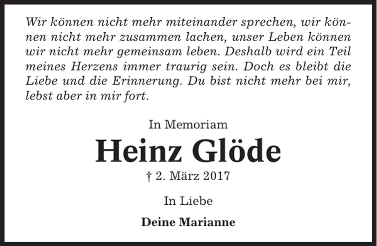 <p>Wir können nicht mehr miteinander sprechen, wir können nicht mehr zusammen lachen, unser Leben können<br />wir nicht mehr gemeinsam leben. Deshalb wird ein Teil<br />meines Herzens immer traurig sein. Doch es bleibt die<br />Liebe und die Erinnerung. Du bist nicht mehr bei mir,<br />lebst aber in mir fort.<br />In Memoriam</p><p>Heinz Glöde<br />† 2. März 2017<br />In Liebe<br />Deine Marianne</p>