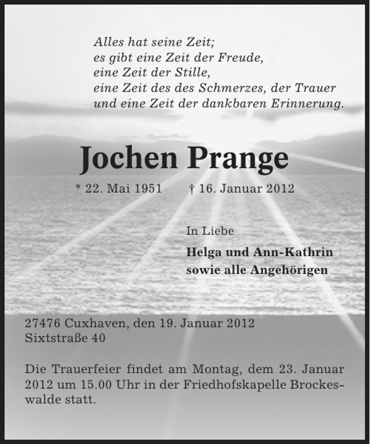 <p>Alles hat seine Zeit;<br />es gibt eine Zeit der Freude,<br />eine Zeit der Stille,<br />eine Zeit des des Schmerzes, der Trauer<br />und eine Zeit der dankbaren Erinnerung.</p><p>Jochen Prange<br />* 22. Mai 1951</p><p>† 16. Januar 2012<br />In Liebe</p><p>Helga und Ann-Kathrin<br />sowie alle Angehörigen</p><p>27476 Cuxhaven, den 19. Januar 2012<br />Sixtstraße 40<br />Die Trauerfeier findet am Montag, dem 23. Januar<br />2012 um 15.00 Uhr in der Friedhofskapelle Brockeswalde statt.</p>