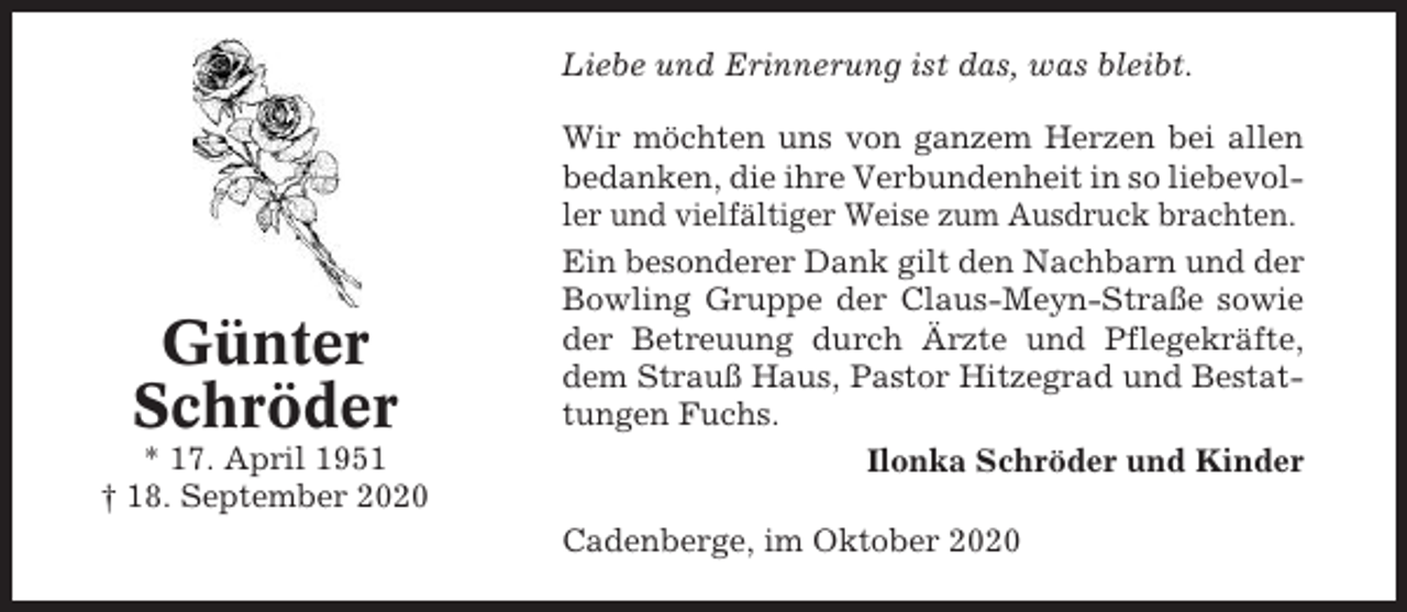 <p>Liebe und Erinnerung ist das, was bleibt.</p><p>Günter<br />Schröder<br />* 17. April 1951<br />† 18. September 2020</p><p>Wir möchten uns von ganzem Herzen bei allen<br />bedanken, die ihre Verbundenheit in so liebevoller und vielfältiger Weise zum Ausdruck brachten.<br />Ein besonderer Dank gilt den Nachbarn und der<br />Bowling Gruppe der Claus-Meyn-Straße sowie<br />der Betreuung durch Ärzte und Pflegekräfte,<br />dem Strauß Haus, Pastor Hitzegrad und Bestattungen Fuchs.<br />Ilonka Schröder und Kinder<br />Cadenberge, im Oktober 2020</p>