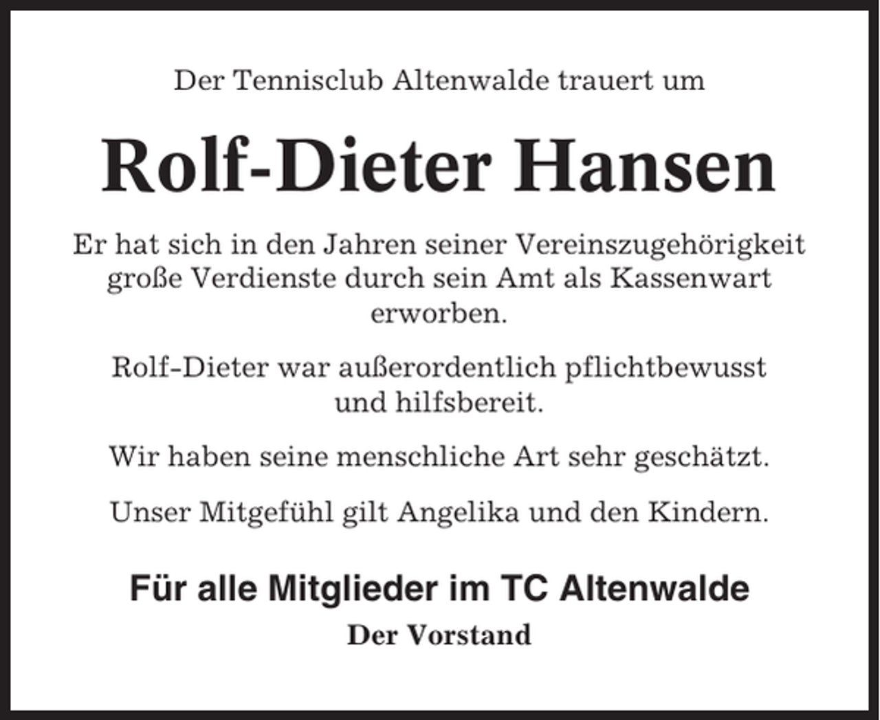 <p>Der Tennisclub Altenwalde trauert um</p><p>Rolf-Dieter Hansen<br />Er hat sich in den Jahren seiner Vereinszugehörigkeit<br />große Verdienste durch sein Amt als Kassenwart<br />erworben.<br />Rolf-Dieter war außerordentlich pflichtbewusst<br />und hilfsbereit.<br />Wir haben seine menschliche Art sehr geschätzt.<br />Unser Mitgefühl gilt Angelika und den Kindern.</p><p>Für alle Mitglieder im TC Altenwalde<br />Der Vorstand</p>