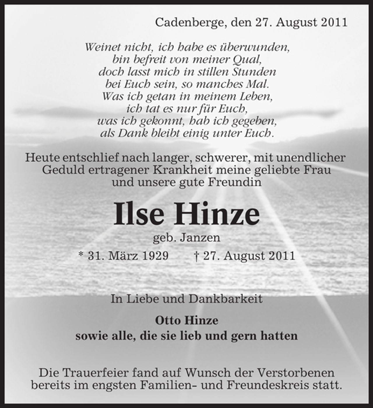 <p>Cadenberge, den 27. August 2011<br />Weinet nicht, ich habe es überwunden,<br />bin befreit von meiner Qual,<br />doch lasst mich in stillen Stunden<br />bei Euch sein, so manches Mal.<br />Was ich getan in meinem Leben,<br />ich tat es nur für Euch,<br />was ich gekonnt, hab ich gegeben,<br />als Dank bleibt einig unter Euch.<br />Heute entschlief nach langer, schwerer, mit unendlicher<br />Geduld ertragener Krankheit meine geliebte Frau<br />und unsere gute Freundin</p><p>Ilse Hinze<br />geb. Janzen<br />* 31. März 1929<br />† 27. August 2011</p><p>In Liebe und Dankbarkeit<br />Otto Hinze<br />sowie alle, die sie lieb und gern hatten<br />Die Trauerfeier fand auf Wunsch der Verstorbenen<br />bereits im engsten Familien- und Freundeskreis statt.</p>