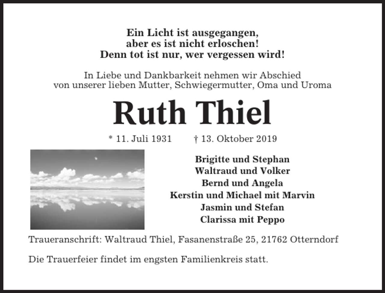 <p>Ein Licht ist ausgegangen,<br />aber es ist nicht erloschen!<br />Denn tot ist nur, wer vergessen wird!<br />In Liebe und Dankbarkeit nehmen wir Abschied<br />von unserer lieben Mutter, Schwiegermutter, Oma und Uroma</p><p>Ruth Thiel<br />* 11. Juli 1931</p><p>† 13. Oktober 2019</p><p>Brigitte und Stephan<br />Waltraud und Volker<br />Bernd und Angela<br />Kerstin und Michael mit Marvin<br />Jasmin und Stefan<br />Clarissa mit Peppo<br />Traueranschrift: Waltraud Thiel, Fasanenstraße 25, 21762 Otterndorf<br />Die Trauerfeier findet im engsten Familienkreis statt.</p>