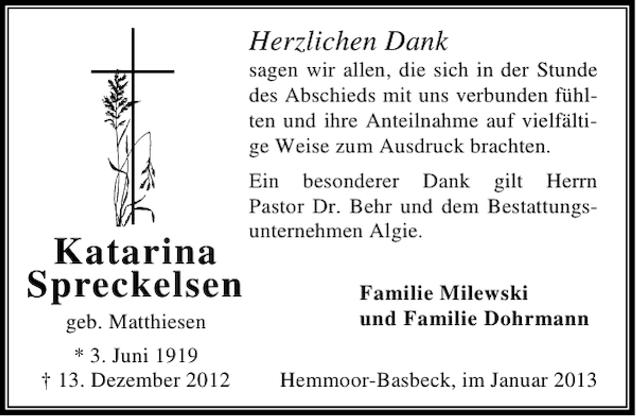 <p>Herzlichen Dank<br />sagen wir allen, die sich in der Stunde<br />des Abschieds mit uns verbunden fühlten und ihre Anteilnahme auf vielfältige Weise zum Ausdruck brachten.</p><p>Katarina<br />Spreckelsen<br />geb. Matthiesen<br />* 3. Juni 1919<br />† 13. Dezember 2012</p><p>Ein besonderer Dank gilt Herrn<br />Pastor Dr. Behr und dem Bestattungsunternehmen Algie.<br />Familie Milewski<br />und Familie Dohrmann<br />Hemmoor-Basbeck, im Januar 2013</p>