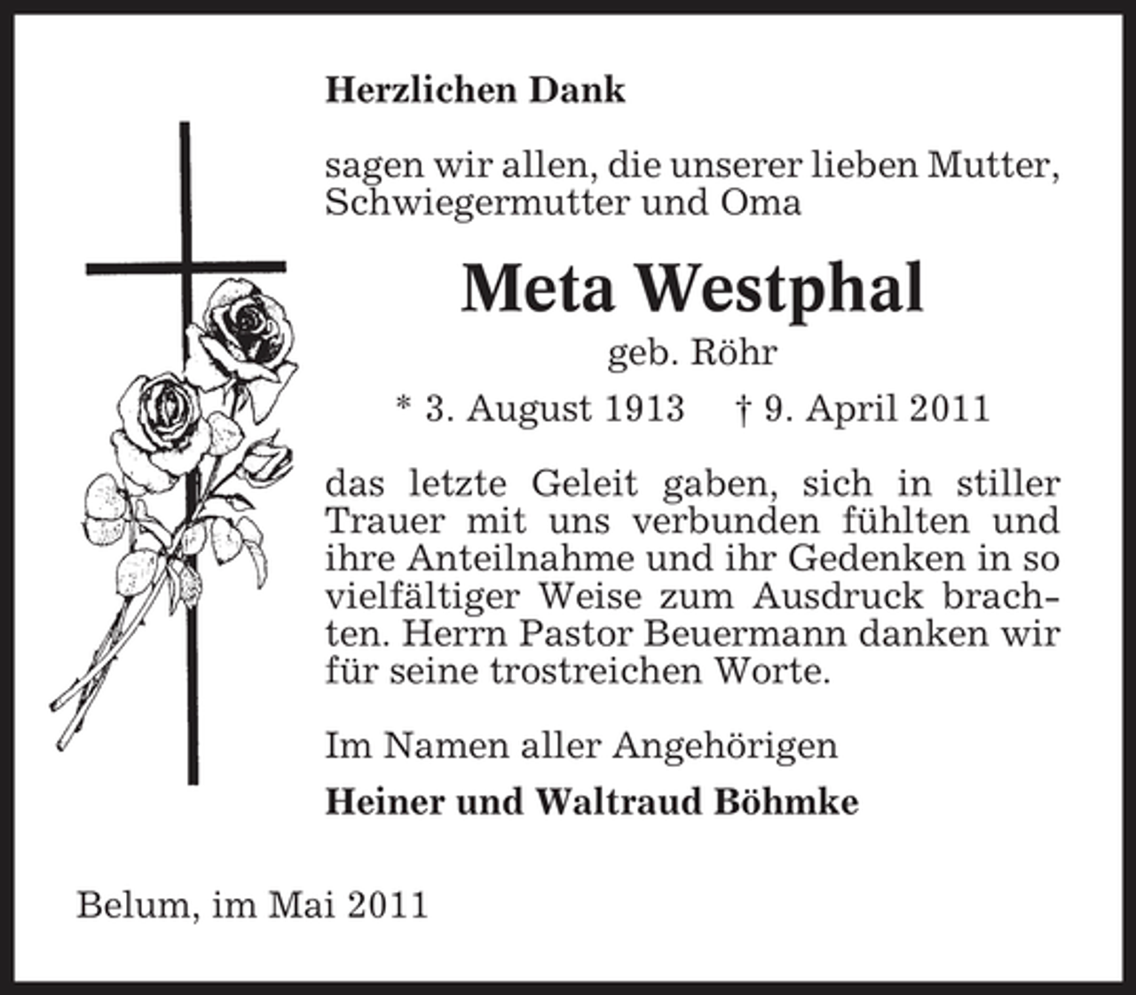 <p>Herzlichen Dank sagen wir allen, die unserer lieben Mutter, Schwiegermutter und Oma</p><p>Meta Westphal<br />geb. Röhr * 3. August 1913 † 9. April 2011 das letzte Geleit gaben, sich in stiller Trauer mit uns verbunden fühlten und ihre Anteilnahme und ihr Gedenken in so vielfältiger Weise zum Ausdruck brachten. Herrn Pastor Beuermann danken wir für seine trostreichen Worte. Im Namen aller Angehörigen Heiner und Waltraud Böhmke Belum, im Mai 2011</p>