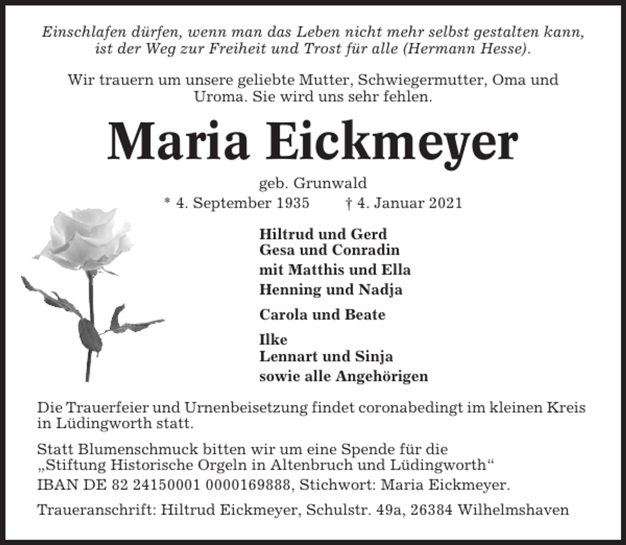 <p>Einschlafen dürfen, wenn man das Leben nicht mehr selbst gestalten kann,<br />ist der Weg zur Freiheit und Trost für alle (Hermann Hesse).<br />Wir trauern um unsere geliebte Mutter, Schwiegermutter, Oma und<br />Uroma. Sie wird uns sehr fehlen.</p><p>Maria Eickmeyer<br />geb. Grunwald<br />* 4. September 1935<br />† 4. Januar 2021<br />Hiltrud und Gerd<br />Gesa und Conradin<br />mit Matthis und Ella<br />Henning und Nadja<br />Carola und Beate<br />Ilke<br />Lennart und Sinja<br />sowie alle Angehörigen<br />Die Trauerfeier und Urnenbeisetzung findet coronabedingt im kleinen Kreis<br />in Lüdingworth statt.<br />Statt Blumenschmuck bitten wir um eine Spende für die<br />„Stiftung Historische Orgeln in Altenbruch und Lüdingworth“<br />IBAN DE 84150001 0000169888, Stichwort: Maria Eickmeyer.<br />Traueranschrift: Hiltrud Eickmeyer, Schulstr. 49a, 26384 Wilhelmshaven</p>