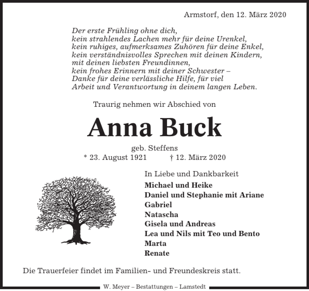 <p>Armstorf, den 12. März 2020<br />Der erste Frühling ohne dich,<br />kein strahlendes Lachen mehr für deine Urenkel,<br />kein ruhiges, aufmerksames Zuhören für deine Enkel,<br />kein verständnisvolles Sprechen mit deinen Kindern,<br />mit deinen liebsten Freundinnen,<br />kein frohes Erinnern mit deiner Schwester –<br />Danke für deine verlässliche Hilfe, für viel<br />Arbeit und Verantwortung in deinem langen Leben.<br />Traurig nehmen wir Abschied von</p><p>Anna Buck<br />geb. Steffens<br />* 23. August 1921<br />† 12. März 2020<br />In Liebe und Dankbarkeit<br />Michael und Heike<br />Daniel und Stephanie mit Ariane<br />Gabriel<br />Natascha<br />Gisela und Andreas<br />Lea und Nils mit Teo und Bento<br />Marta<br />Renate<br />Die Trauerfeier findet im Familien- und Freundeskreis statt.<br />W. Meyer – Bestattungen – Lamstedt</p>