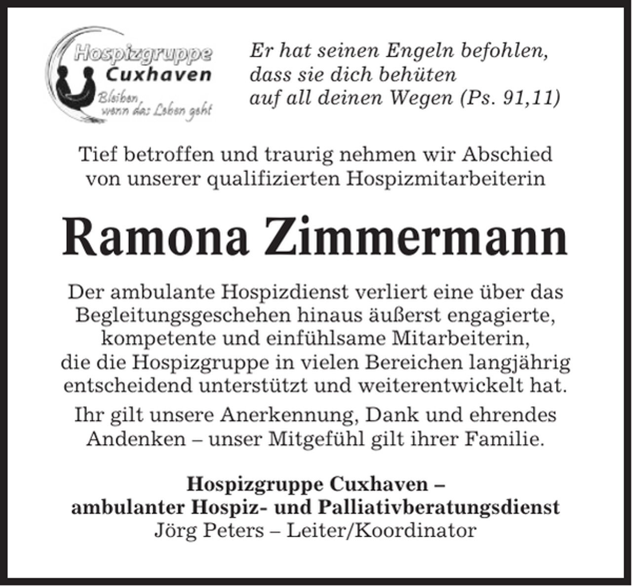 <p>Er hat seinen Engeln befohlen,<br />dass sie dich behüten<br />auf all deinen Wegen (Ps. 91,11)<br />Tief betroffen und traurig nehmen wir Abschied<br />von unserer qualifizierten Hospizmitarbeiterin</p><p>Ramona Zimmermann<br />Der ambulante Hospizdienst verliert eine über das<br />Begleitungsgeschehen hinaus äußerst engagierte,<br />kompetente und einfühlsame Mitarbeiterin,<br />die die Hospizgruppe in vielen Bereichen langjährig<br />entscheidend unterstützt und weiterentwickelt hat.<br />Ihr gilt unsere Anerkennung, Dank und ehrendes<br />Andenken – unser Mitgefühl gilt ihrer Familie.<br />Hospizgruppe Cuxhaven –<br />ambulanter Hospiz- und Palliativberatungsdienst<br />Jörg Peters – Leiter/Koordinator</p>