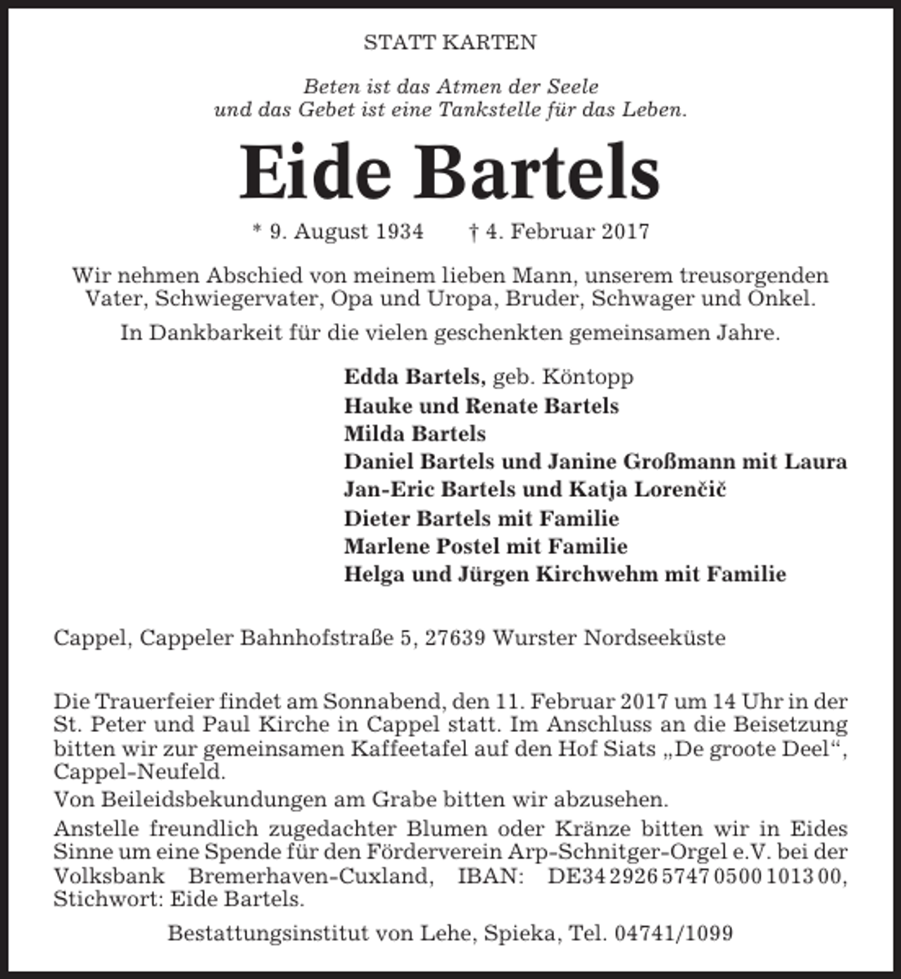 <p>STATT KARTEN<br />Beten ist das Atmen der Seele<br />und das Gebet ist eine Tankstelle für das Leben.</p><p>Eide Bartels<br />* 9. August 1934</p><p>† 4. Februar 2017</p><p>Wir nehmen Abschied von meinem lieben Mann, unserem treusorgenden<br />Vater, Schwiegervater, Opa und Uropa, Bruder, Schwager und Onkel.<br />In Dankbarkeit für die vielen geschenkten gemeinsamen Jahre.<br />Edda Bartels, geb. Köntopp<br />Hauke und Renate Bartels<br />Milda Bartels<br />Daniel Bartels und Janine Großmann mit Laura<br />Jan-Eric Bartels und Katja Lorenčič<br />Dieter Bartels mit Familie<br />Marlene Postel mit Familie<br />Helga und Jürgen Kirchwehm mit Familie<br />Cappel, Cappeler Bahnhofstraße 5, 27639 Wurster Nordseeküste<br />Die Trauerfeier findet am Sonnabend, den 11. Februar 2017 um 14 Uhr in der<br />St. Peter und Paul Kirche in Cappel statt. Im Anschluss an die Beisetzung<br />bitten wir zur gemeinsamen Kaffeetafel auf den Hof Siats „De groote Deel“,<br />Cappel-Neufeld.<br />Von Beileidsbekundungen am Grabe bitten wir abzusehen.<br />Anstelle freundlich zugedachter Blumen oder Kränze bitten wir in Eides<br />Sinne um eine Spende für den Förderverein Arp-Schnitger-Orgel e.V. bei der<br />Volksbank Bremerhaven-Cuxland, IBAN: DE34 2926 5747 0500 1013 00,<br />Stichwort: Eide Bartels.<br />Bestattungsinstitut von Lehe, Spieka, Tel. 04741/1099</p>